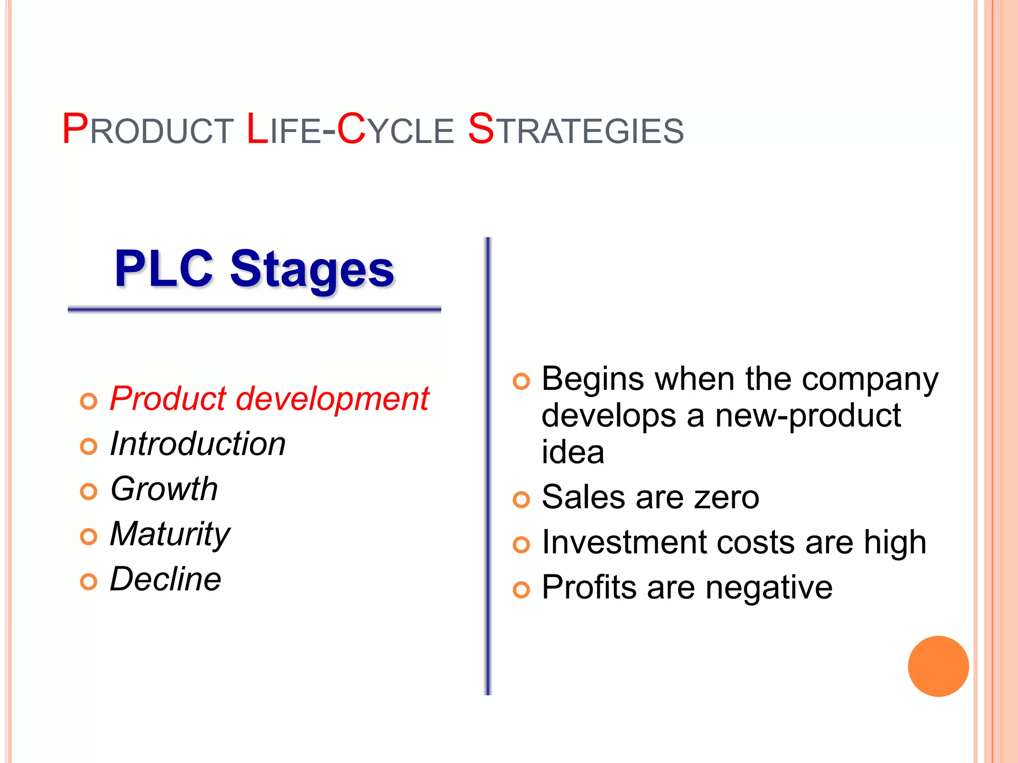 PRODUCT LIFE-CYCLE STRATEGIES


    PLC Stages

                         Begins when the company
 Product development     develops a new-product
 Introduction            idea
 Growth                 Sales are zero
 Maturity               Investment costs are high
 Decline                Profits are negative
 