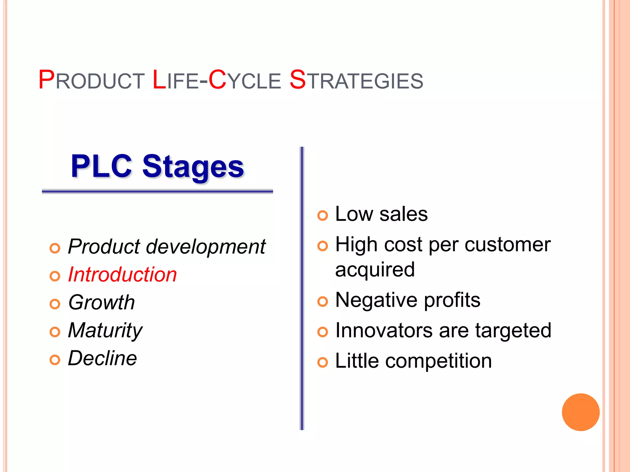 PRODUCT LIFE-CYCLE STRATEGIES


    PLC Stages
                         Low sales
 Product development    High cost per customer

 Introduction            acquired
 Growth                 Negative profits

 Maturity               Innovators are targeted
 Decline                Little competition
 