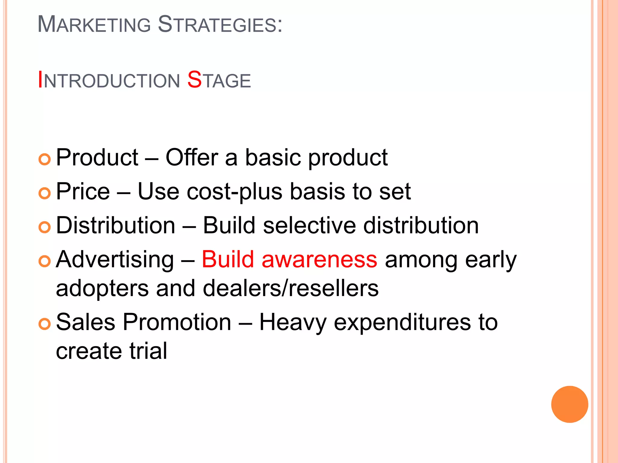 MARKETING STRATEGIES:

INTRODUCTION STAGE


 Product  – Offer a basic product
 Price – Use cost-plus basis to set

 Distribution – Build selective distribution

 Advertising – Build awareness among early
  adopters and dealers/resellers
 Sales Promotion – Heavy expenditures to
  create trial
 