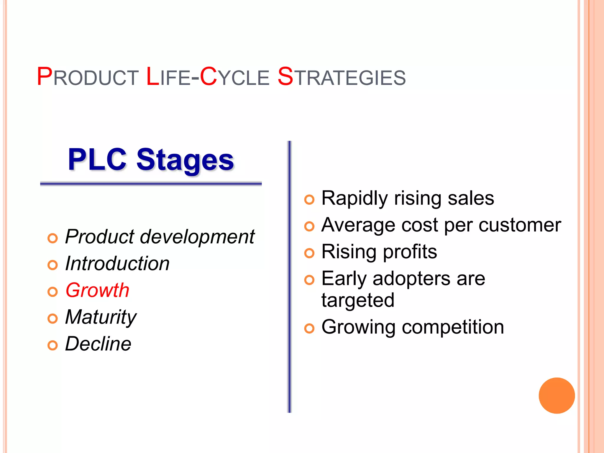 PRODUCT LIFE-CYCLE STRATEGIES


    PLC Stages
                         Rapidly rising sales
                         Average cost per customer
 Product development
                         Rising profits
 Introduction
                         Early adopters are
 Growth
                          targeted
 Maturity
                         Growing competition
 Decline
 