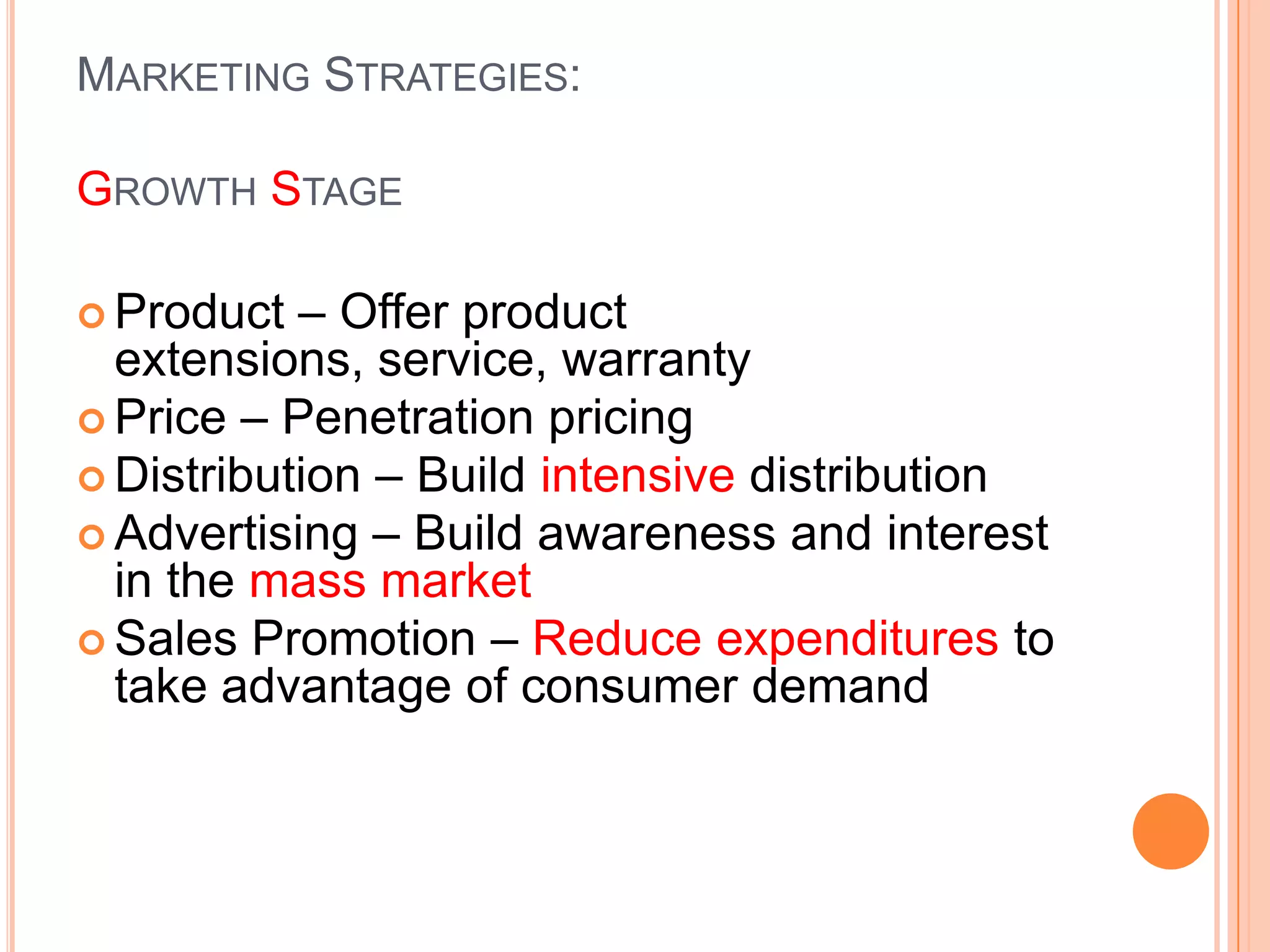 MARKETING STRATEGIES:

GROWTH STAGE

 Product  – Offer product
  extensions, service, warranty
 Price – Penetration pricing
 Distribution – Build intensive distribution
 Advertising – Build awareness and interest
  in the mass market
 Sales Promotion – Reduce expenditures to
  take advantage of consumer demand
 