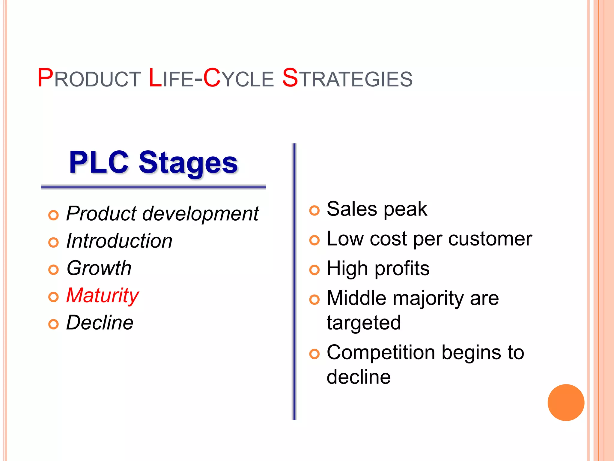 PRODUCT LIFE-CYCLE STRATEGIES


    PLC Stages
 Product development    Sales peak
 Introduction           Low cost per customer

 Growth                 High profits
 Maturity               Middle majority are
 Decline                 targeted
                         Competition begins to
                          decline
 