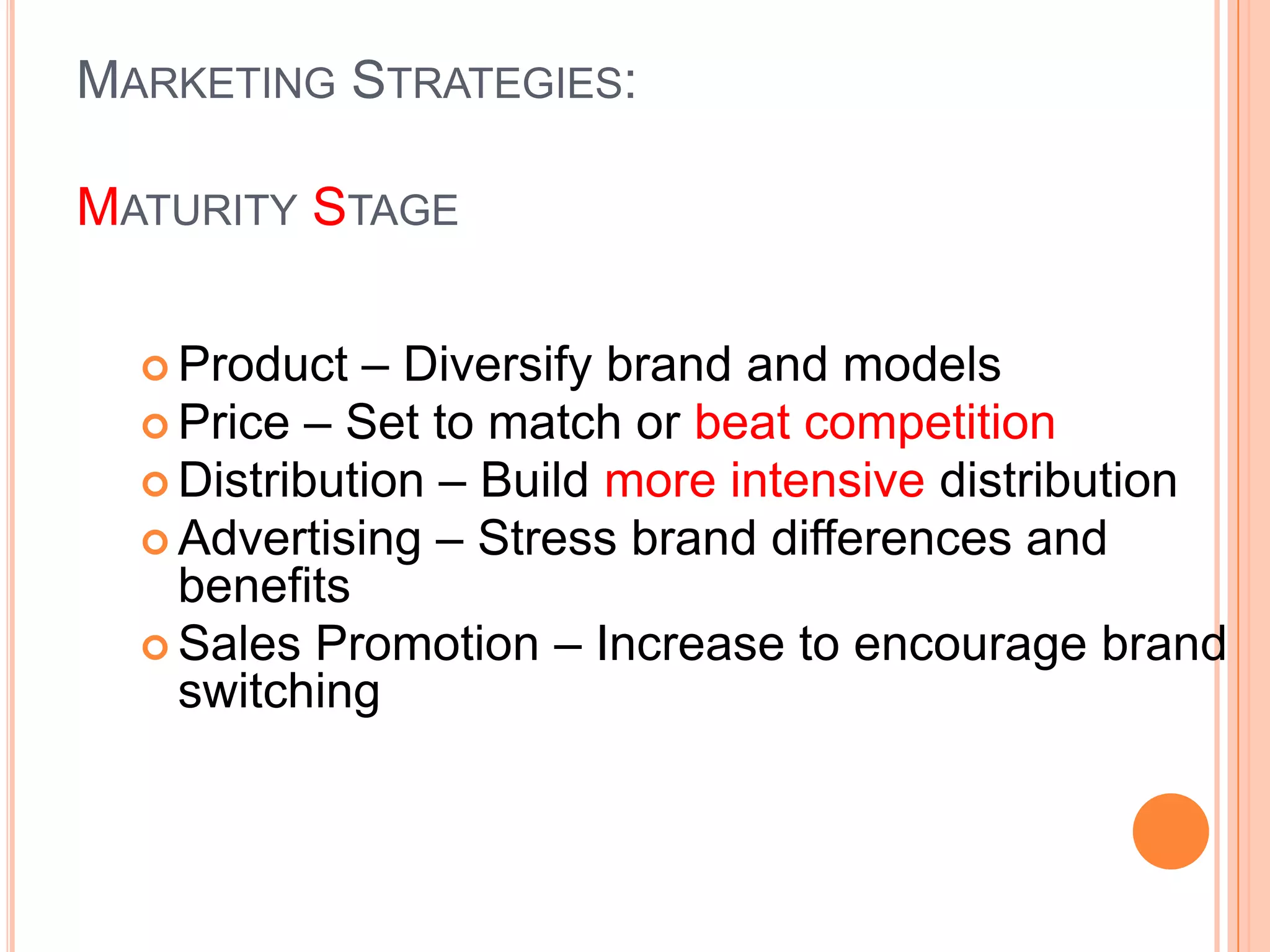 MARKETING STRATEGIES:

MATURITY STAGE

   Product  – Diversify brand and models
   Price – Set to match or beat competition
   Distribution – Build more intensive distribution
   Advertising – Stress brand differences and
    benefits
   Sales Promotion – Increase to encourage brand
    switching
 