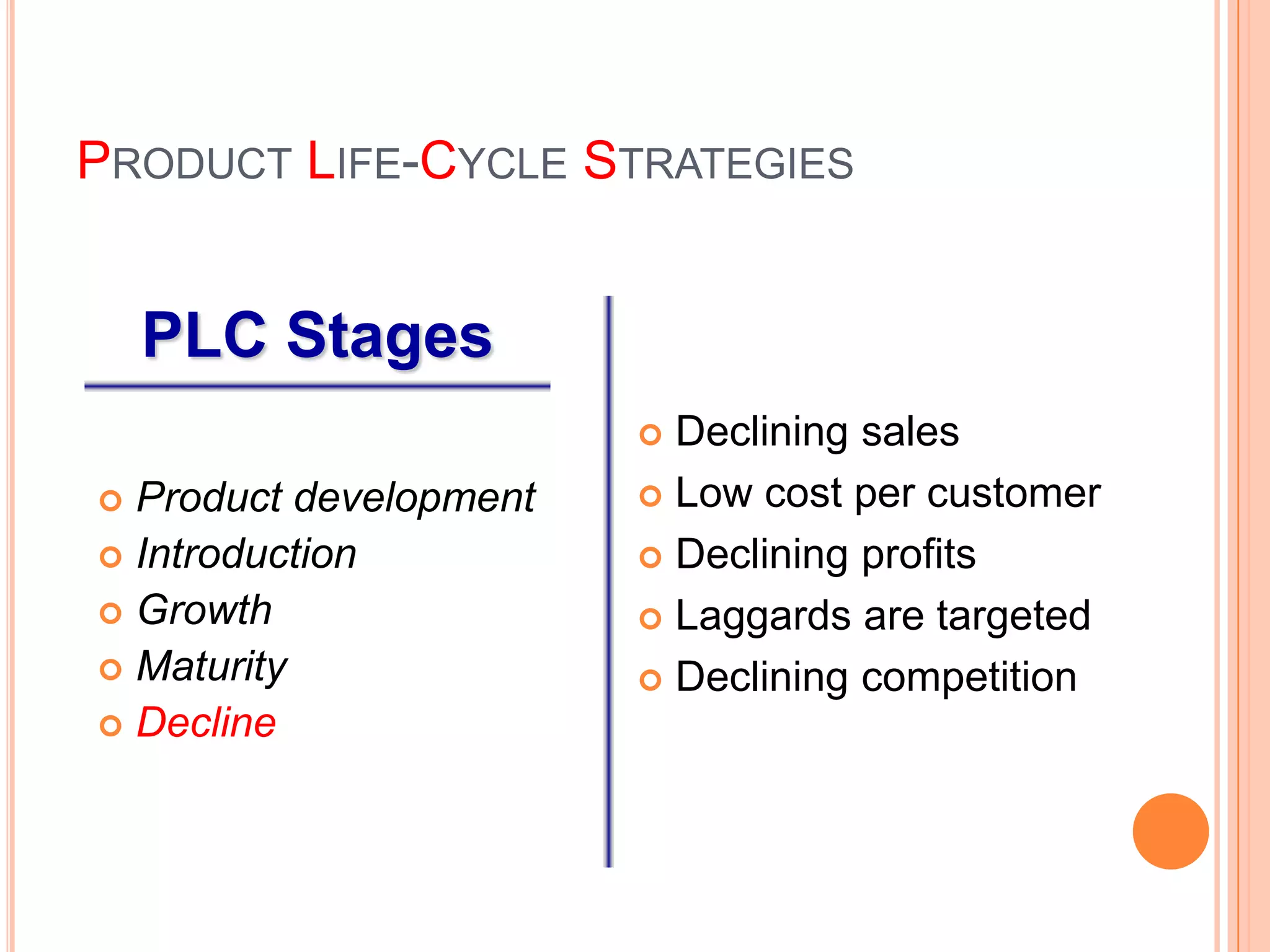 PRODUCT LIFE-CYCLE STRATEGIES


    PLC Stages
                         Declining sales
 Product development    Low cost per customer

 Introduction           Declining profits
 Growth                 Laggards are targeted
 Maturity               Declining competition
 Decline
 