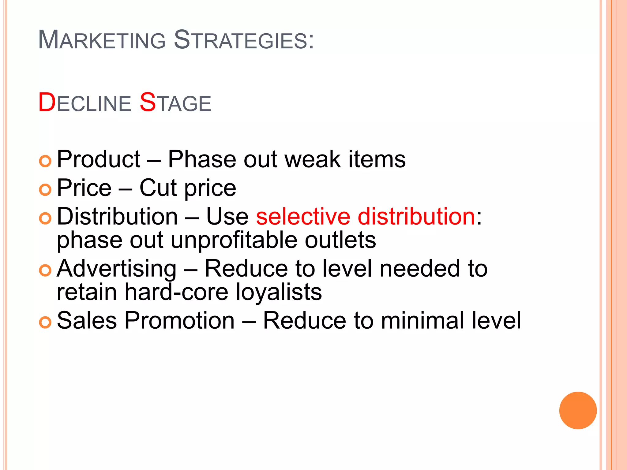 MARKETING STRATEGIES:

DECLINE STAGE

 Product  – Phase out weak items
 Price – Cut price
 Distribution – Use selective distribution:
  phase out unprofitable outlets
 Advertising – Reduce to level needed to
  retain hard-core loyalists
 Sales Promotion – Reduce to minimal level
 