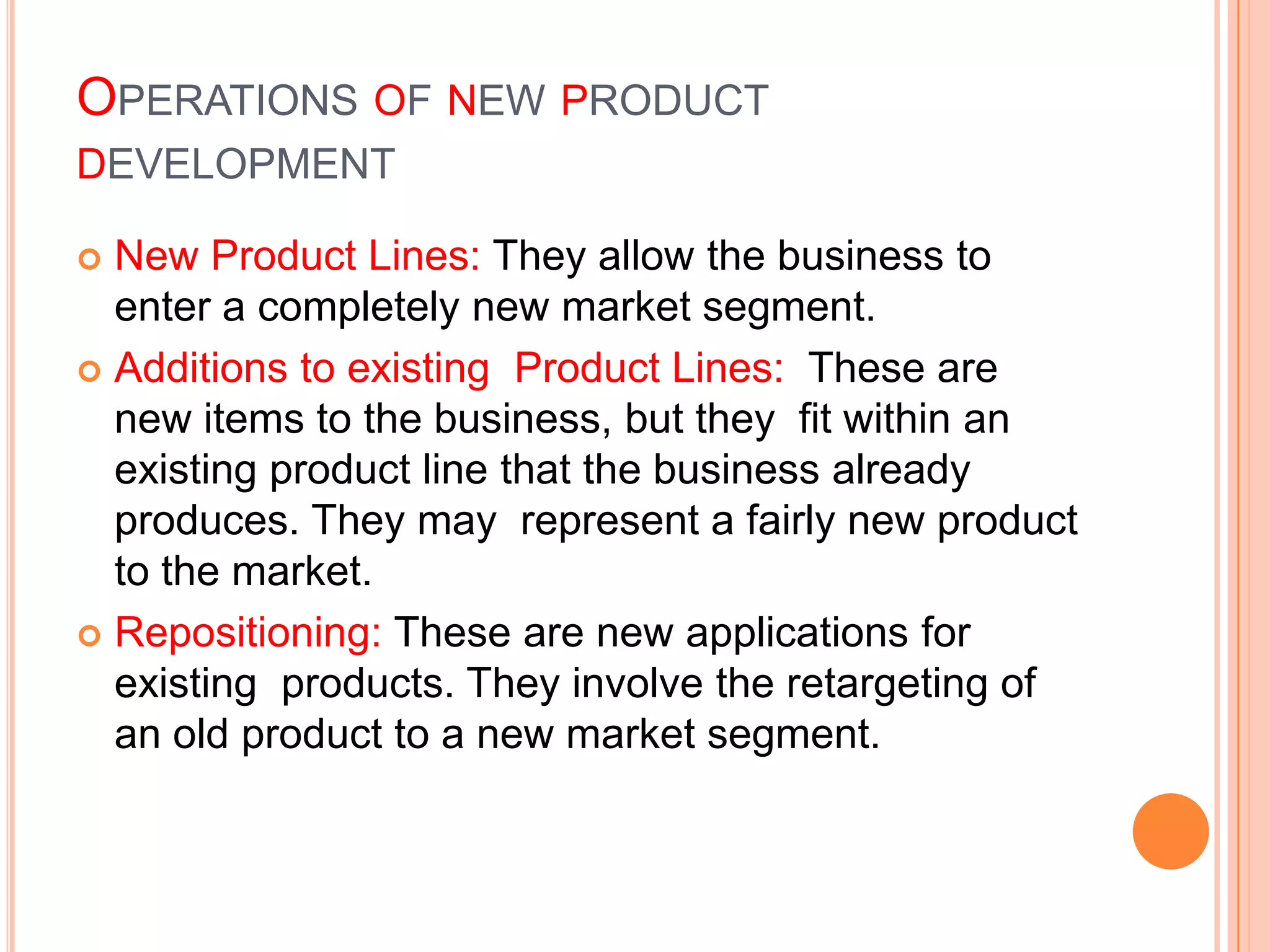 OPERATIONS OF NEW PRODUCT
DEVELOPMENT

 New Product Lines: They allow the business to
  enter a completely new market segment.
 Additions to existing Product Lines: These are
  new items to the business, but they fit within an
  existing product line that the business already
  produces. They may represent a fairly new product
  to the market.
 Repositioning: These are new applications for
  existing products. They involve the retargeting of
  an old product to a new market segment.
 