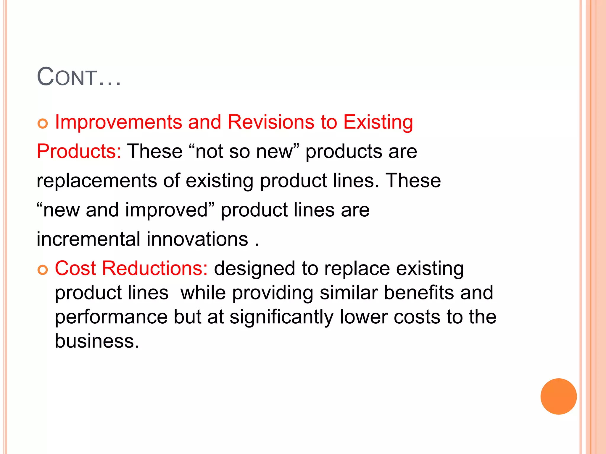 CONT…
 Improvements and Revisions to Existing
Products: These “not so new” products are
replacements of existing product lines. These
“new and improved” product lines are
incremental innovations .
 Cost Reductions: designed to replace existing
  product lines while providing similar benefits and
  performance but at significantly lower costs to the
  business.
 