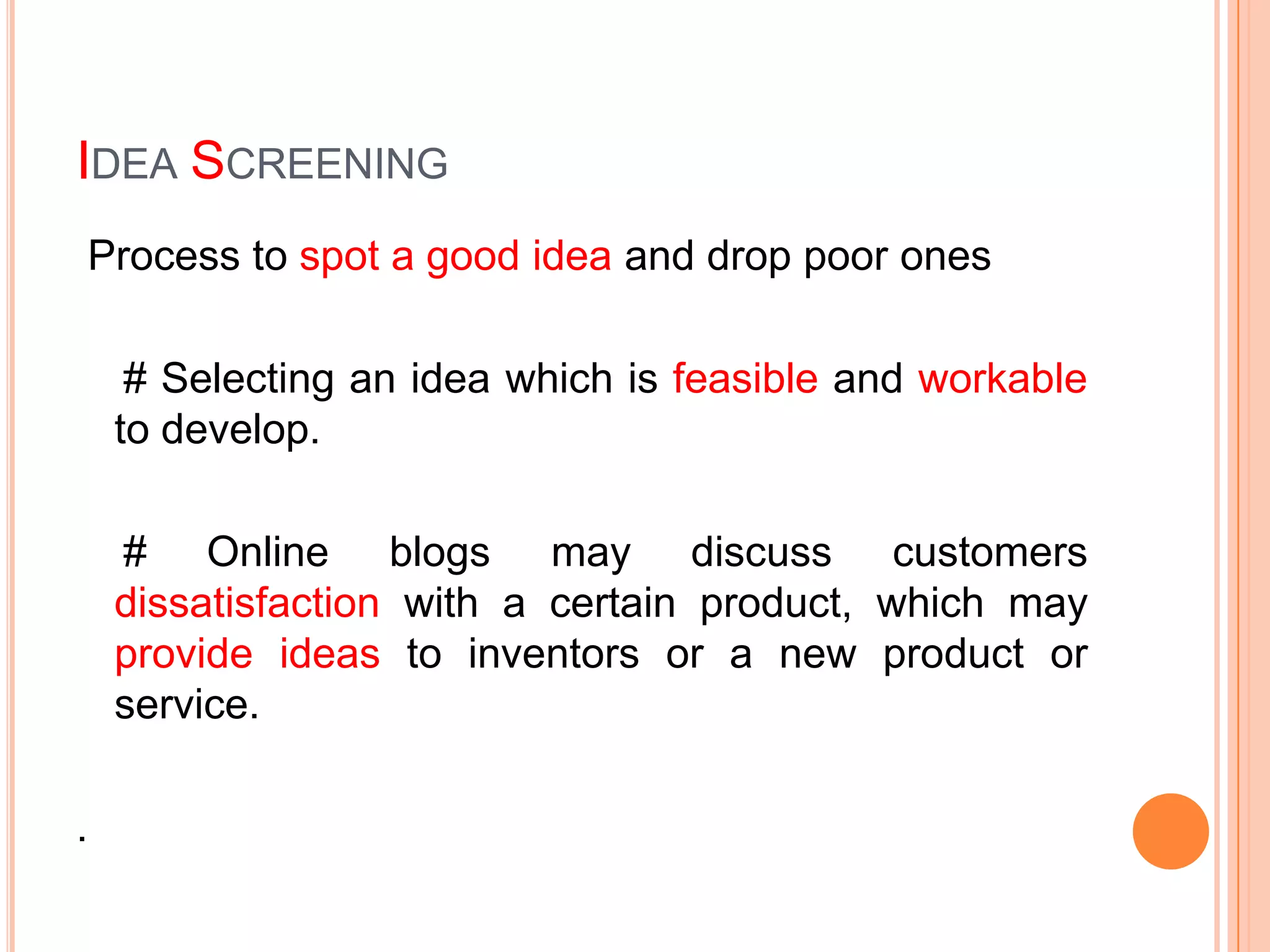 IDEA SCREENING
Process to spot a good idea and drop poor ones

     # Selecting an idea which is feasible and workable
    to develop.

    # Online blogs may discuss customers
    dissatisfaction with a certain product, which may
    provide ideas to inventors or a new product or
    service.

.
 