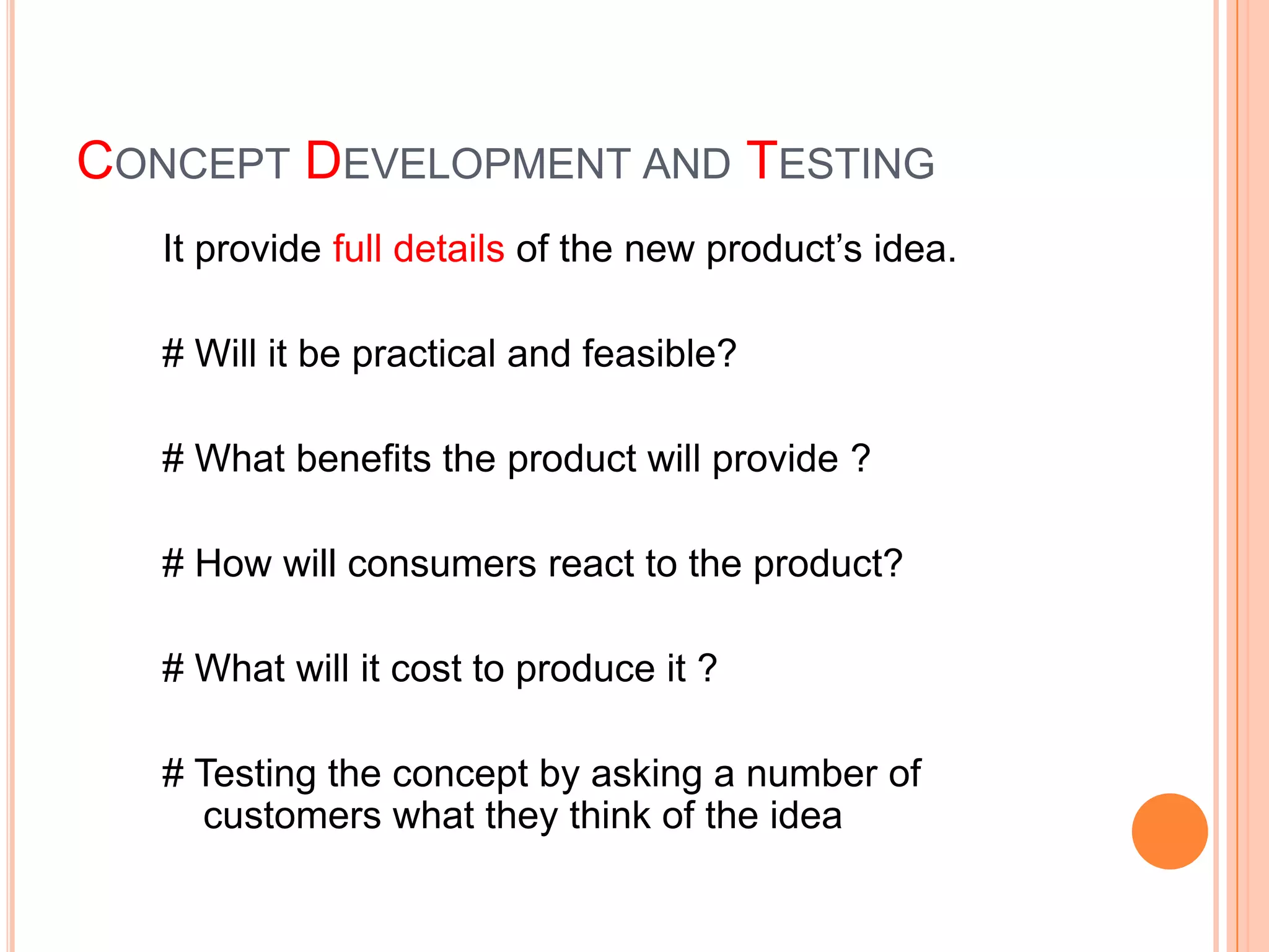 CONCEPT DEVELOPMENT AND TESTING
   It provide full details of the new product’s idea.

   # Will it be practical and feasible?

   # What benefits the product will provide ?

   # How will consumers react to the product?

   # What will it cost to produce it ?

   # Testing the concept by asking a number of
     customers what they think of the idea
 