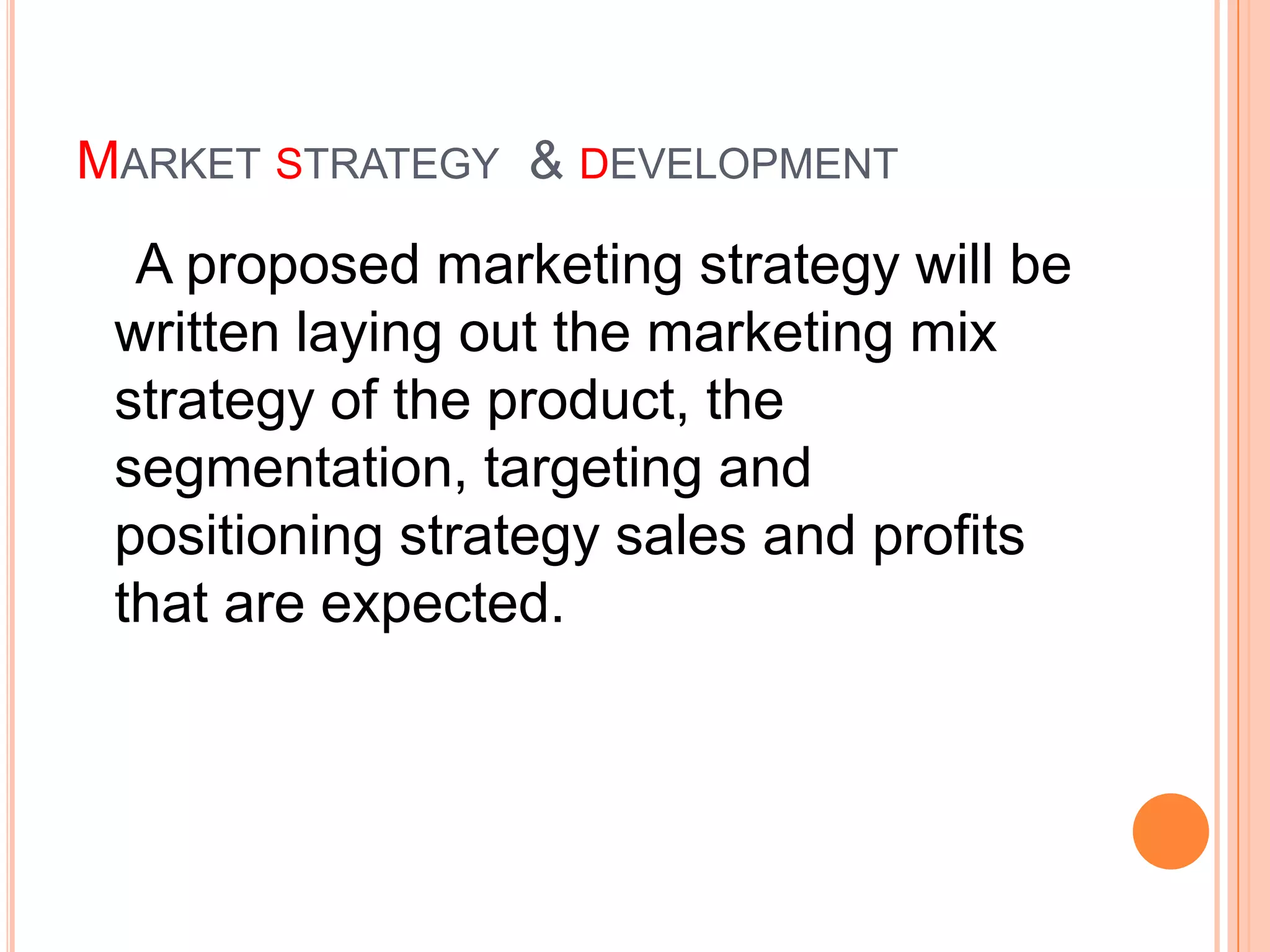 MARKET STRATEGY & DEVELOPMENT
  A proposed marketing strategy will be
 written laying out the marketing mix
 strategy of the product, the
 segmentation, targeting and
 positioning strategy sales and profits
 that are expected.
 