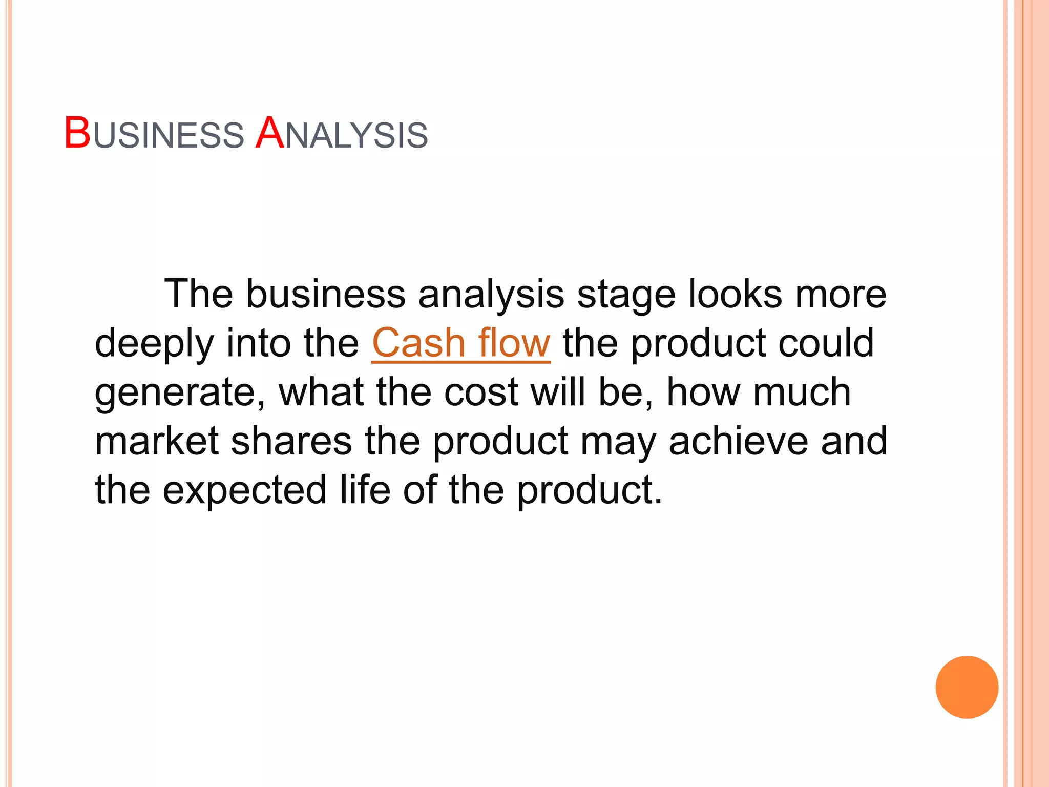 BUSINESS ANALYSIS


     The business analysis stage looks more
 deeply into the Cash flow the product could
 generate, what the cost will be, how much
 market shares the product may achieve and
 the expected life of the product.
 