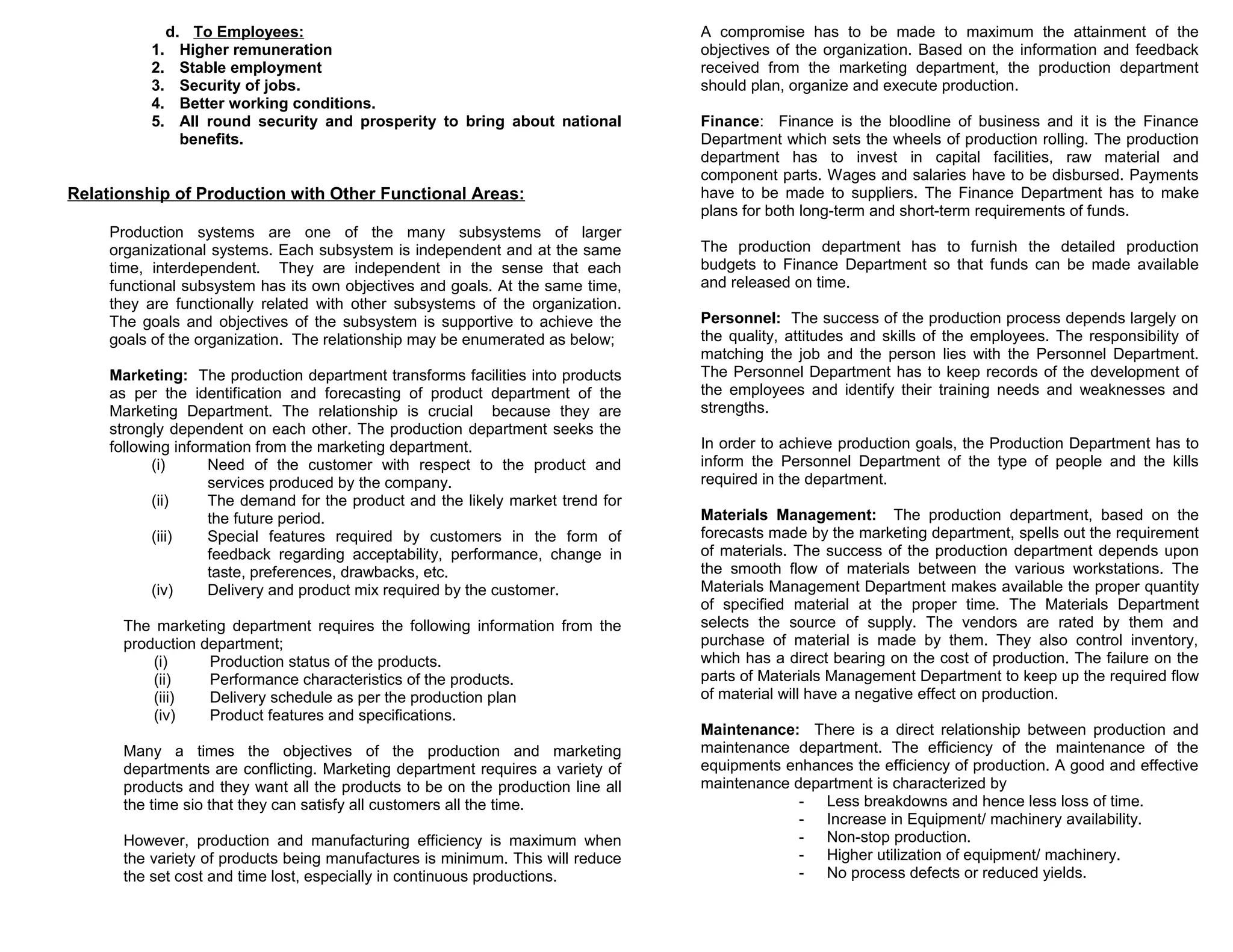 1.
2.
3.
4.
5.

d. To Employees:
Higher remuneration
Stable employment
Security of jobs.
Better working conditions.
All round security and prosperity to bring about national
benefits.

Relationship of Production with Other Functional Areas:
Production systems are one of the many subsystems of larger
organizational systems. Each subsystem is independent and at the same
time, interdependent. They are independent in the sense that each
functional subsystem has its own objectives and goals. At the same time,
they are functionally related with other subsystems of the organization.
The goals and objectives of the subsystem is supportive to achieve the
goals of the organization. The relationship may be enumerated as below;
Marketing: The production department transforms facilities into products
as per the identification and forecasting of product department of the
Marketing Department. The relationship is crucial because they are
strongly dependent on each other. The production department seeks the
following information from the marketing department.
(i)
Need of the customer with respect to the product and
services produced by the company.
(ii)
The demand for the product and the likely market trend for
the future period.
(iii)
Special features required by customers in the form of
feedback regarding acceptability, performance, change in
taste, preferences, drawbacks, etc.
(iv)
Delivery and product mix required by the customer.
The marketing department requires the following information from the
production department;
(i)
Production status of the products.
(ii)
Performance characteristics of the products.
(iii)
Delivery schedule as per the production plan
(iv)
Product features and specifications.
Many a times the objectives of the production and marketing
departments are conflicting. Marketing department requires a variety of
products and they want all the products to be on the production line all
the time sio that they can satisfy all customers all the time.
However, production and manufacturing efficiency is maximum when
the variety of products being manufactures is minimum. This will reduce
the set cost and time lost, especially in continuous productions.

A compromise has to be made to maximum the attainment of the
objectives of the organization. Based on the information and feedback
received from the marketing department, the production department
should plan, organize and execute production.
Finance: Finance is the bloodline of business and it is the Finance
Department which sets the wheels of production rolling. The production
department has to invest in capital facilities, raw material and
component parts. Wages and salaries have to be disbursed. Payments
have to be made to suppliers. The Finance Department has to make
plans for both long-term and short-term requirements of funds.
The production department has to furnish the detailed production
budgets to Finance Department so that funds can be made available
and released on time.
Personnel: The success of the production process depends largely on
the quality, attitudes and skills of the employees. The responsibility of
matching the job and the person lies with the Personnel Department.
The Personnel Department has to keep records of the development of
the employees and identify their training needs and weaknesses and
strengths.
In order to achieve production goals, the Production Department has to
inform the Personnel Department of the type of people and the kills
required in the department.
Materials Management: The production department, based on the
forecasts made by the marketing department, spells out the requirement
of materials. The success of the production department depends upon
the smooth flow of materials between the various workstations. The
Materials Management Department makes available the proper quantity
of specified material at the proper time. The Materials Department
selects the source of supply. The vendors are rated by them and
purchase of material is made by them. They also control inventory,
which has a direct bearing on the cost of production. The failure on the
parts of Materials Management Department to keep up the required flow
of material will have a negative effect on production.
Maintenance: There is a direct relationship between production and
maintenance department. The efficiency of the maintenance of the
equipments enhances the efficiency of production. A good and effective
maintenance department is characterized by
- Less breakdowns and hence less loss of time.
- Increase in Equipment/ machinery availability.
- Non-stop production.
- Higher utilization of equipment/ machinery.
- No process defects or reduced yields.

 