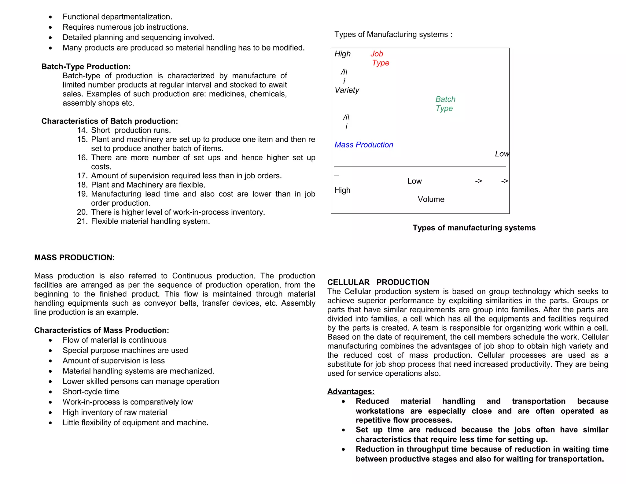 •
•
•
•

Functional departmentalization.
Requires numerous job instructions.
Detailed planning and sequencing involved.
Many products are produced so material handling has to be modified.

Batch-Type Production:
Batch-type of production is characterized by manufacture of
limited number products at regular interval and stocked to await
sales. Examples of such production are: medicines, chemicals,
assembly shops etc.
Characteristics of Batch production:
14. Short production runs.
15. Plant and machinery are set up to produce one item and then re
set to produce another batch of items.
16. There are more number of set ups and hence higher set up
costs.
17. Amount of supervision required less than in job orders.
18. Plant and Machinery are flexible.
19. Manufacturing lead time and also cost are lower than in job
order production.
20. There is higher level of work-in-process inventory.
21. Flexible material handling system.

Types of Manufacturing systems :
High

Job
Type

/i
i
Variety
Batch
Type
/i
i
Mass Production
Low
_______________________________________
_
Low
->
->
High
Volume
Types of manufacturing systems

MASS PRODUCTION:
Mass production is also referred to Continuous production. The production
facilities are arranged as per the sequence of production operation, from the
beginning to the finished product. This flow is maintained through material
handling equipments such as conveyor belts, transfer devices, etc. Assembly
line production is an example.
Characteristics of Mass Production:
• Flow of material is continuous
• Special purpose machines are used
• Amount of supervision is less
• Material handling systems are mechanized.
• Lower skilled persons can manage operation
• Short-cycle time
• Work-in-process is comparatively low
• High inventory of raw material
• Little flexibility of equipment and machine.

CELLULAR PRODUCTION
The Cellular production system is based on group technology which seeks to
achieve superior performance by exploiting similarities in the parts. Groups or
parts that have similar requirements are group into families. After the parts are
divided into families, a cell which has all the equipments and facilities required
by the parts is created. A team is responsible for organizing work within a cell.
Based on the date of requirement, the cell members schedule the work. Cellular
manufacturing combines the advantages of job shop to obtain high variety and
the reduced cost of mass production. Cellular processes are used as a
substitute for job shop process that need increased productivity. They are being
used for service operations also.
Advantages:
• Reduced material handling and transportation because
workstations are especially close and are often operated as
repetitive flow processes.
• Set up time are reduced because the jobs often have similar
characteristics that require less time for setting up.
• Reduction in throughput time because of reduction in waiting time
between productive stages and also for waiting for transportation.

 
