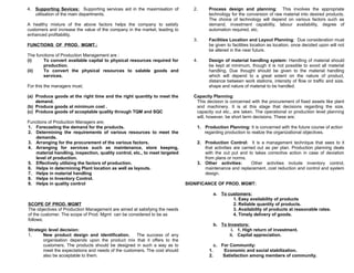 4. Supporting Sevices: Supporting services aid in the maximisation of
utilisation of the main departments.

2.

Process design and planning: This involves the appropriate
technology for the conversion of raw material into desired products.
The choice of technology will depend on various factors such as
demand, investment capability, labour availability, degree of
automation required, etc.

3.

Facilities Location and Layout Planning: Due consideration must
be given to facilities location as location, once decided upon will not
be altered in the near future.

4.

Design of material handling system: Handling of material should
be kept at minimum, though it is not possible to avoid all material
handling. Due thought should be given to the material handling
which will depend to a great extent on the nature of product,
distance between work stations, intensity of flow or traffic and size,
shape and nature of material to be handled.

A healthy mixture of the above factors helps the company to satisfy
customers and increase the value of the company in the market, leading to
enhanced profitability.
FUNCTIONS OF PROD. MGMT.:
The functions of Production Management are :
(i)
To convert available capital to physical resources required for
production.
(ii)
To convert the physical resources to salable goods and
services.
For this the managers must;
(a) Produce goods at the right time and the right quantity to meet the
demand.
(b) Produce goods at minimum cost .
(c) Produce goods of acceptable quality through TQM and SQC
Functions of Production Managers are;
1. Forecasting the demand for the products.
2. Determining the requirements of various resources to meet the
demands.
3. Arranging for the procurement of the various factors.
4. Arranging for services such as maintenance, store keeping,
material handling, inspection, quality control, etc., to meet targeted
level of production.
5. Effectively utilizing the factors of production.
6. Helps in determining Plant location as well as layouts.
7. Helps in material handling
8. Helps in Inventory Control.
9. Helps in quality control

Capacity Planning:
This decision is concerned with the procurement of fixed assets like plant
and machinery. It is at this stage that decisions regarding the size,
capacity out etc., are taken. The operational or production level planning
will, however, be short term decisions. These are;
1. Production Planning: It is concerned with the future course of action
regarding production to realize the organizational objectives.
2. Production Control: It is a management technique that sees to it
that activities are carried out as per plan. Production planning deals
with the out put and to takes corrective action in case of deviation
from plans or norms.
3. Other activities:
Other activities include inventory control,
maintenance and replacement, cost reduction and control and system
design.
SIGNIFICANCE OF PROD. MGMT:
a. To customers:
1. Easy availability of products
2. Reliable quantity of products.
3. Availability of products at reasonable rates.
4. Timely delivery of goods.

SCOPE OF PROD. MGMT
The objectives of Production Management are aimed at satisfying the needs
of the customer. The scope of Prod. Mgmt can be considered to be as
follows;
Strategic level decision:
1.
New product design and identification.
The success of any
organisation depends upon the product mix that it offers to the
customers. The products should be designed in such a way as to
meet the expectations and needs of the customers. The cost should
also be acceptable to them.

b. To Investors:
i. 1. High return of investment.
ii. Capital appreciation.
1.
2.

c. For Community:
Economic and social stabilization.
Satisfaction among members of community.

 