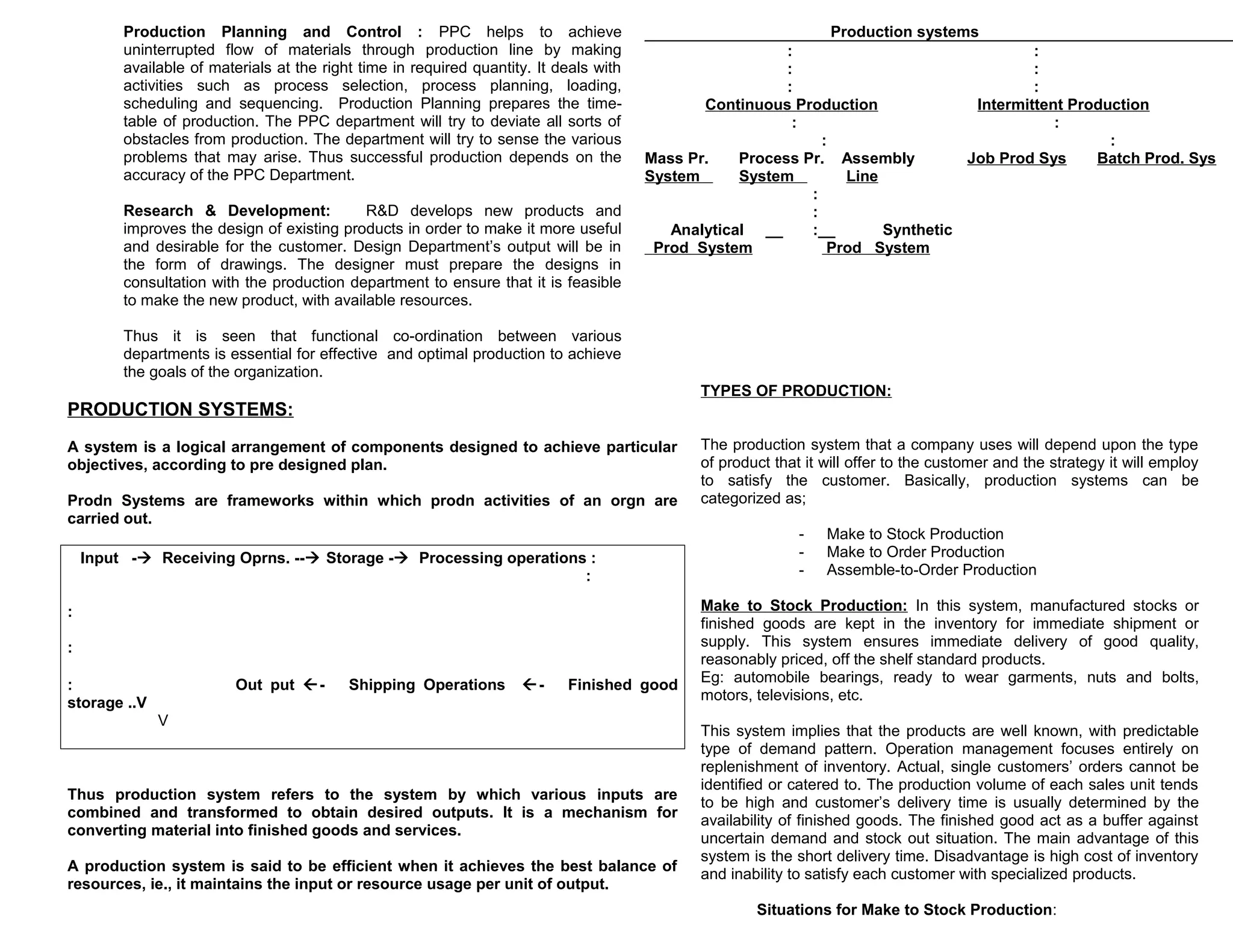 Production Planning and Control : PPC helps to achieve
uninterrupted flow of materials through production line by making
available of materials at the right time in required quantity. It deals with
activities such as process selection, process planning, loading,
scheduling and sequencing. Production Planning prepares the timetable of production. The PPC department will try to deviate all sorts of
obstacles from production. The department will try to sense the various
problems that may arise. Thus successful production depends on the
accuracy of the PPC Department.
Research & Development:
R&D develops new products and
improves the design of existing products in order to make it more useful
and desirable for the customer. Design Department’s output will be in
the form of drawings. The designer must prepare the designs in
consultation with the production department to ensure that it is feasible
to make the new product, with available resources.

Production systems
:
:
:
:
:
:
Continuous Production
Intermittent Production
:
:
:
:
Mass Pr.
Process Pr. Assembly
Job Prod Sys
Batch Prod. Sys
System
System
Line
:
:
Analytical __
:__
Synthetic
Prod System
Prod System

Thus it is seen that functional co-ordination between various
departments is essential for effective and optimal production to achieve
the goals of the organization.
TYPES OF PRODUCTION:

PRODUCTION SYSTEMS:
A system is a logical arrangement of components designed to achieve particular
objectives, according to pre designed plan.
Prodn Systems are frameworks within which prodn activities of an orgn are
carried out.
Input - Receiving Oprns. -- Storage - Processing operations :
:
:
:
:
storage ..V

Out put -

Shipping Operations

-

Finished good

V

Thus production system refers to the system by which various inputs are
combined and transformed to obtain desired outputs. It is a mechanism for
converting material into finished goods and services.
A production system is said to be efficient when it achieves the best balance of
resources, ie., it maintains the input or resource usage per unit of output.

The production system that a company uses will depend upon the type
of product that it will offer to the customer and the strategy it will employ
to satisfy the customer. Basically, production systems can be
categorized as;
-

Make to Stock Production
Make to Order Production
Assemble-to-Order Production

Make to Stock Production: In this system, manufactured stocks or
finished goods are kept in the inventory for immediate shipment or
supply. This system ensures immediate delivery of good quality,
reasonably priced, off the shelf standard products.
Eg: automobile bearings, ready to wear garments, nuts and bolts,
motors, televisions, etc.
This system implies that the products are well known, with predictable
type of demand pattern. Operation management focuses entirely on
replenishment of inventory. Actual, single customers’ orders cannot be
identified or catered to. The production volume of each sales unit tends
to be high and customer’s delivery time is usually determined by the
availability of finished goods. The finished good act as a buffer against
uncertain demand and stock out situation. The main advantage of this
system is the short delivery time. Disadvantage is high cost of inventory
and inability to satisfy each customer with specialized products.
Situations for Make to Stock Production:

 