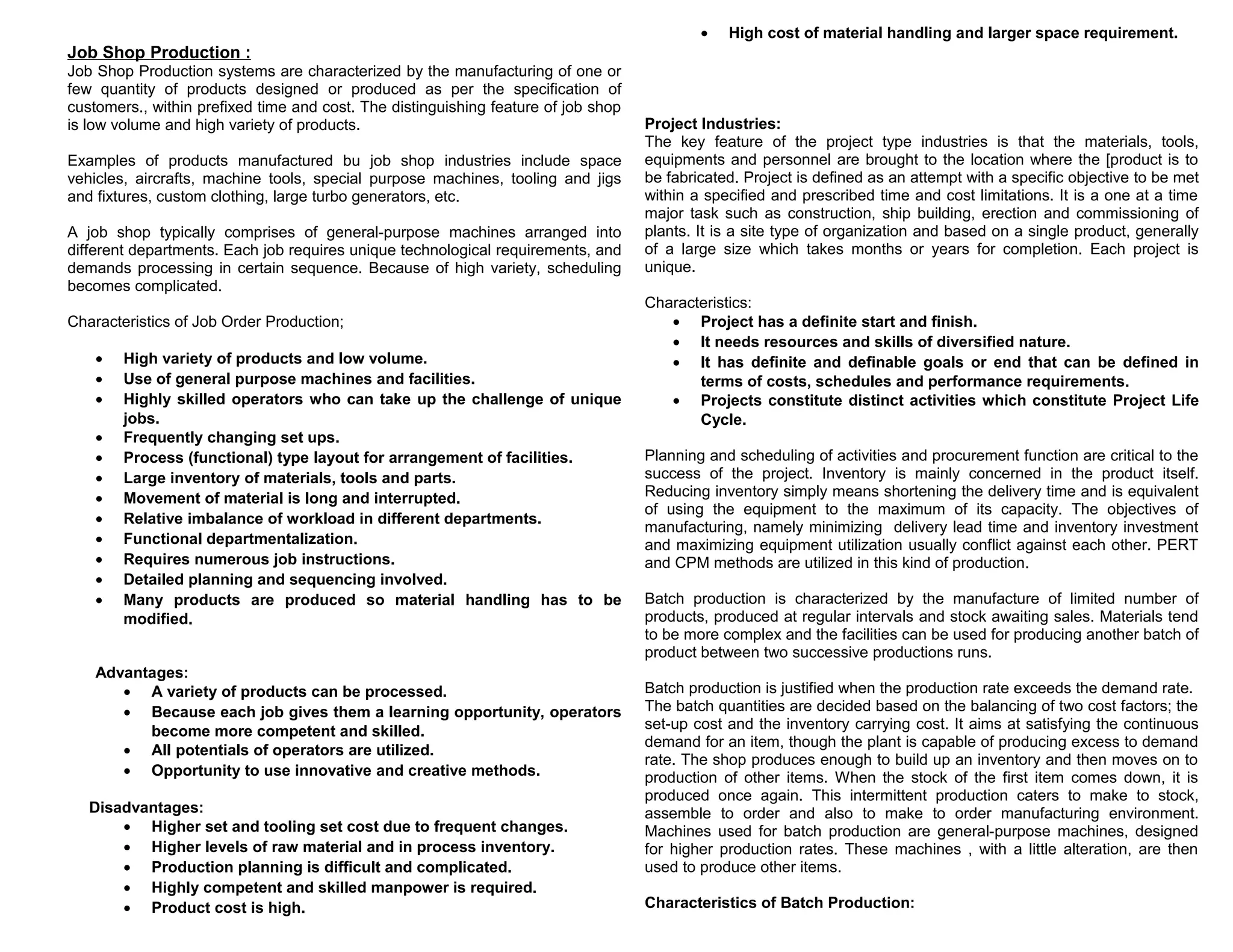 •

High cost of material handling and larger space requirement.

Job Shop Production :
Job Shop Production systems are characterized by the manufacturing of one or
few quantity of products designed or produced as per the specification of
customers., within prefixed time and cost. The distinguishing feature of job shop
is low volume and high variety of products.
Examples of products manufactured bu job shop industries include space
vehicles, aircrafts, machine tools, special purpose machines, tooling and jigs
and fixtures, custom clothing, large turbo generators, etc.
A job shop typically comprises of general-purpose machines arranged into
different departments. Each job requires unique technological requirements, and
demands processing in certain sequence. Because of high variety, scheduling
becomes complicated.
Characteristics of Job Order Production;
•
•
•
•
•
•
•
•
•
•
•
•

High variety of products and low volume.
Use of general purpose machines and facilities.
Highly skilled operators who can take up the challenge of unique
jobs.
Frequently changing set ups.
Process (functional) type layout for arrangement of facilities.
Large inventory of materials, tools and parts.
Movement of material is long and interrupted.
Relative imbalance of workload in different departments.
Functional departmentalization.
Requires numerous job instructions.
Detailed planning and sequencing involved.
Many products are produced so material handling has to be
modified.

Advantages:
• A variety of products can be processed.
• Because each job gives them a learning opportunity, operators
become more competent and skilled.
• All potentials of operators are utilized.
• Opportunity to use innovative and creative methods.
Disadvantages:
• Higher set and tooling set cost due to frequent changes.
• Higher levels of raw material and in process inventory.
• Production planning is difficult and complicated.
• Highly competent and skilled manpower is required.
• Product cost is high.

Project Industries:
The key feature of the project type industries is that the materials, tools,
equipments and personnel are brought to the location where the [product is to
be fabricated. Project is defined as an attempt with a specific objective to be met
within a specified and prescribed time and cost limitations. It is a one at a time
major task such as construction, ship building, erection and commissioning of
plants. It is a site type of organization and based on a single product, generally
of a large size which takes months or years for completion. Each project is
unique.
Characteristics:
• Project has a definite start and finish.
• It needs resources and skills of diversified nature.
• It has definite and definable goals or end that can be defined in
terms of costs, schedules and performance requirements.
• Projects constitute distinct activities which constitute Project Life
Cycle.
Planning and scheduling of activities and procurement function are critical to the
success of the project. Inventory is mainly concerned in the product itself.
Reducing inventory simply means shortening the delivery time and is equivalent
of using the equipment to the maximum of its capacity. The objectives of
manufacturing, namely minimizing delivery lead time and inventory investment
and maximizing equipment utilization usually conflict against each other. PERT
and CPM methods are utilized in this kind of production.
Batch production is characterized by the manufacture of limited number of
products, produced at regular intervals and stock awaiting sales. Materials tend
to be more complex and the facilities can be used for producing another batch of
product between two successive productions runs.
Batch production is justified when the production rate exceeds the demand rate.
The batch quantities are decided based on the balancing of two cost factors; the
set-up cost and the inventory carrying cost. It aims at satisfying the continuous
demand for an item, though the plant is capable of producing excess to demand
rate. The shop produces enough to build up an inventory and then moves on to
production of other items. When the stock of the first item comes down, it is
produced once again. This intermittent production caters to make to stock,
assemble to order and also to make to order manufacturing environment.
Machines used for batch production are general-purpose machines, designed
for higher production rates. These machines , with a little alteration, are then
used to produce other items.
Characteristics of Batch Production:

 