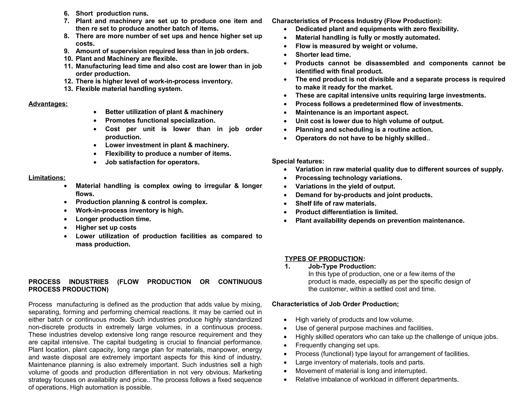 6. Short production runs.
7. Plant and machinery are set up to produce one item and
then re set to produce another batch of items.
8. There are more number of set ups and hence higher set up
costs.
9. Amount of supervision required less than in job orders.
10. Plant and Machinery are flexible.
11. Manufacturing lead time and also cost are lower than in job
order production.
12. There is higher level of work-in-process inventory.
13. Flexible material handling system.
Advantages:

•
•
•
•
•
•

Limitations:
•
•
•
•
•
•

Better utilization of plant & machinery
Promotes functional specialization.
Cost per unit is lower than in job order
production.
Lower investment in plant & machinery.
Flexibility to produce a number of items.
Job satisfaction for operators.

Material handling is complex owing to irregular & longer
flows.
Production planning & control is complex.
Work-in-process inventory is high.
Longer production time.
Higher set up costs
Lower utilization of production facilities as compared to
mass production.

PROCESS INDUSTRIES
PROCESS PRODUCTION)

(FLOW

PRODUCTION

OR

CONTINUOUS

Process manufacturing is defined as the production that adds value by mixing,
separating, forming and performing chemical reactions. It may be carried out in
either batch or continuous mode. Such industries produce highly standardized
non-discrete products in extremely large volumes, in a continuous process.
These industries develop extensive long range resource requirement and they
are capital intensive. The capital budgeting is crucial to financial performance.
Plant location, plant capacity, long range plan for materials, manpower, energy
and waste disposal are extremely important aspects for this kind of industry.
Maintenance planning is also extremely important. Such industries sell a high
volume of goods and production differentiation in not very obvious. Marketing
strategy focuses on availability and price.. The process follows a fixed sequence
of operations. High automation is possible.

Characteristics of Process Industry (Flow Production):
• Dedicated plant and equipments with zero flexibility.
• Material handling is fully or mostly automated.
• Flow is measured by weight or volume.
• Shorter lead time.
• Products cannot be disassembled and components cannot be
identified with final product.
• The end product is not divisible and a separate process is required
to make it ready for the market.
• These are capital intensive units requiring large investments.
• Process follows a predetermined flow of investments.
• Maintenance is an important aspect.
• Unit cost is lower due to high volume of output.
• Planning and scheduling is a routine action.
• Operators do not have to be highly skilled..
Special features:
• Variation in raw material quality due to different sources of supply.
• Processing technology variations.
• Variations in the yield of output.
• Demand for by-products and joint products.
• Shelf life of raw materials.
• Product differentiation is limited.
• Plant availability depends on prevention maintenance.

TYPES OF PRODUCTION:
1.
Job-Type Production:
In this type of production, one or a few items of the
product is made, especially as per the specific design of
the customer, within a settled cost and time.
Characteristics of Job Order Production;
•
•
•
•
•
•
•
•

High variety of products and low volume.
Use of general purpose machines and facilities.
Highly skilled operators who can take up the challenge of unique jobs.
Frequently changing set ups.
Process (functional) type layout for arrangement of facilities.
Large inventory of materials, tools and parts.
Movement of material is long and interrupted.
Relative imbalance of workload in different departments.

 