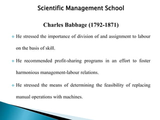 Scientific Management School
Charles Babbage (1792-1871)
 He stressed the importance of division of and assignment to labour
on the basis of skill.
 He recommended profit-sharing programs in an effort to foster
harmonious management-labour relations.
 He stressed the means of determining the feasibility of replacing
manual operations with machines.
 