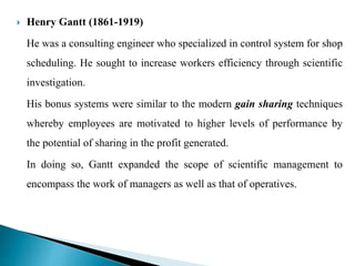  Henry Gantt (1861-1919)
He was a consulting engineer who specialized in control system for shop
scheduling. He sought to increase workers efficiency through scientific
investigation.
His bonus systems were similar to the modern gain sharing techniques
whereby employees are motivated to higher levels of performance by
the potential of sharing in the profit generated.
In doing so, Gantt expanded the scope of scientific management to
encompass the work of managers as well as that of operatives.
 