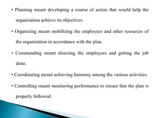 • Planning meant developing a course of action that would help the
organization achieve its objectives.
• Organizing meant mobilizing the employees and other resources of
the organization in accordance with the plan.
• Commanding meant directing the employees and getting the job
done.
• Coordinating meant achieving harmony among the various activities.
• Controlling meant monitoring performance to ensure that the plan is
properly followed.
 