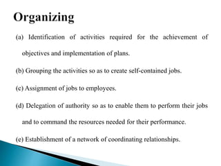 (a) Identification of activities required for the achievement of
objectives and implementation of plans.
(b) Grouping the activities so as to create self-contained jobs.
(c) Assignment of jobs to employees.
(d) Delegation of authority so as to enable them to perform their jobs
and to command the resources needed for their performance.
(e) Establishment of a network of coordinating relationships.
 