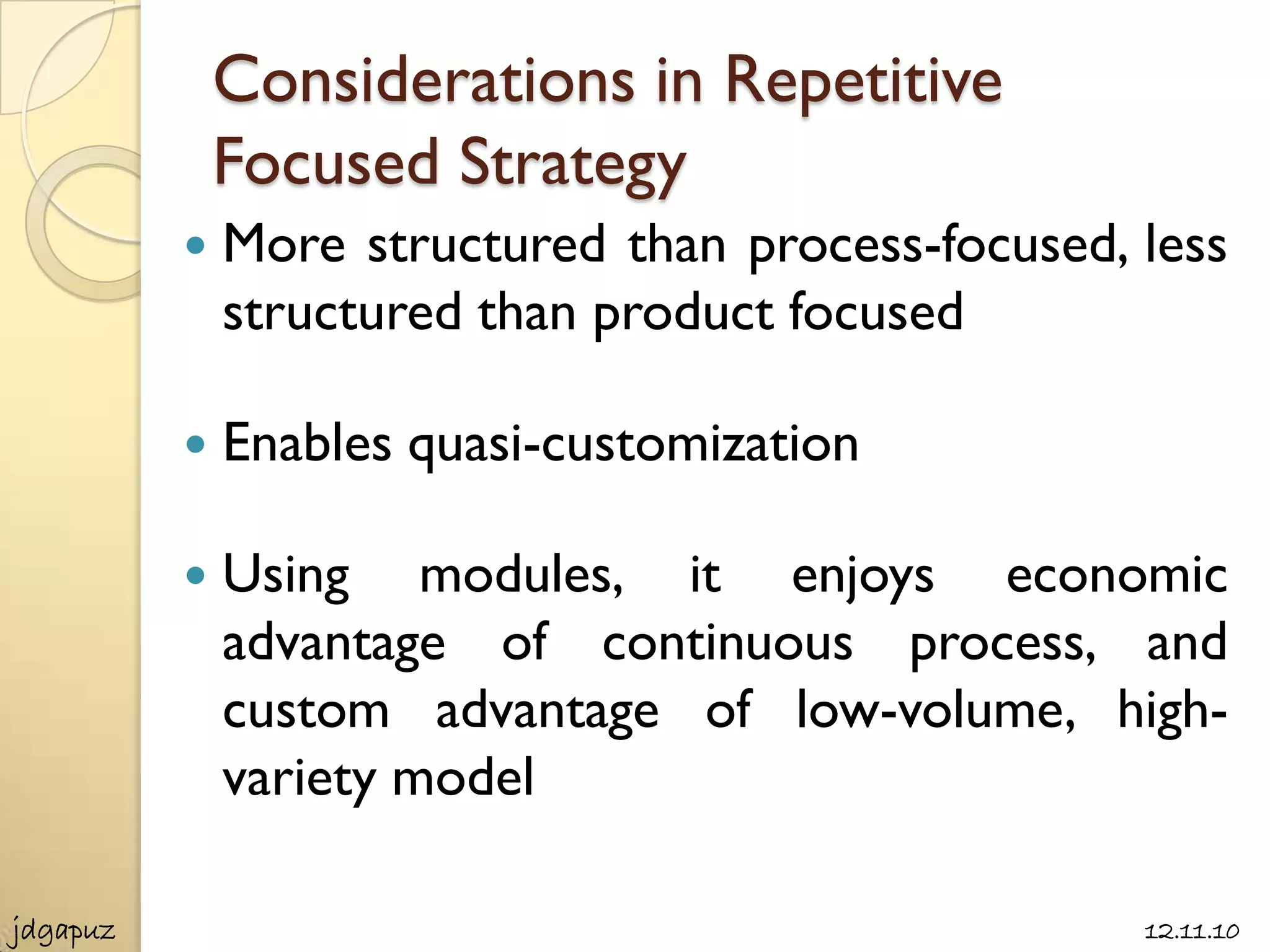 Considerations in Repetitive
              Focused Strategy
             More structured than process-focused, less
              structured than product focused

             Enables quasi-customization

             Using modules, it enjoys economic
              advantage of continuous process, and
              custom advantage of low-volume, high-
              variety model

jdgapuz                                             12.11.10
 