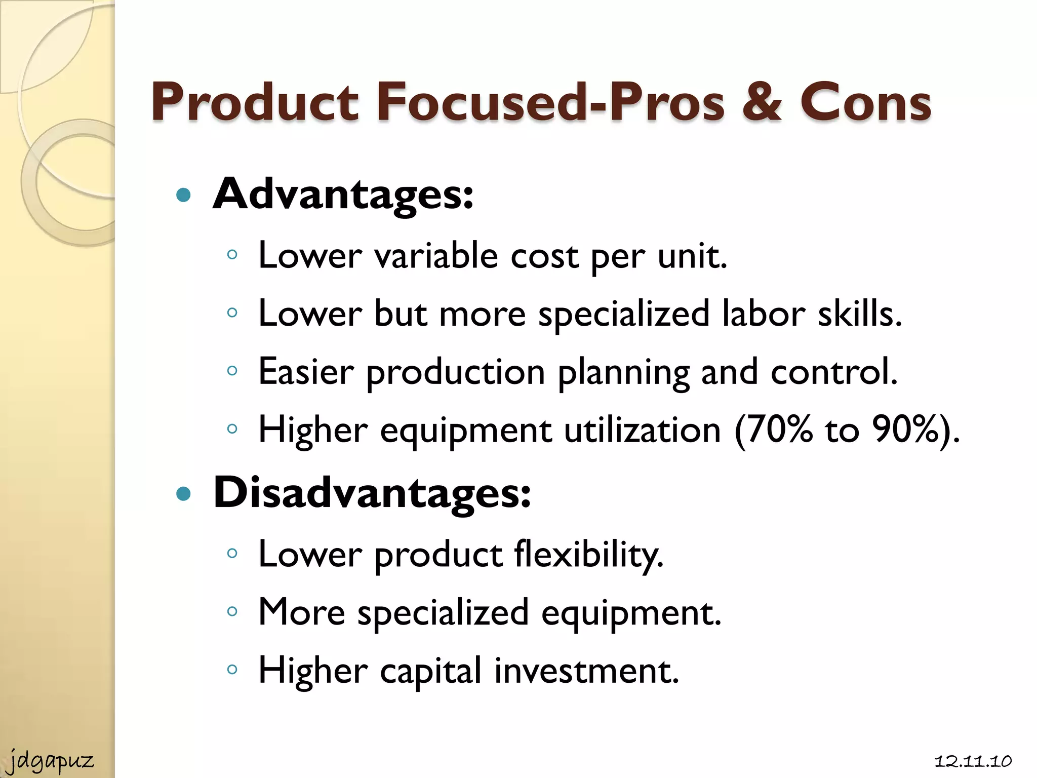 Product Focused-Pros & Cons
             Advantages:
              ◦   Lower variable cost per unit.
              ◦   Lower but more specialized labor skills.
              ◦   Easier production planning and control.
              ◦   Higher equipment utilization (70% to 90%).
             Disadvantages:
              ◦ Lower product flexibility.
              ◦ More specialized equipment.
              ◦ Higher capital investment.

jdgapuz                                                   12.11.10
 