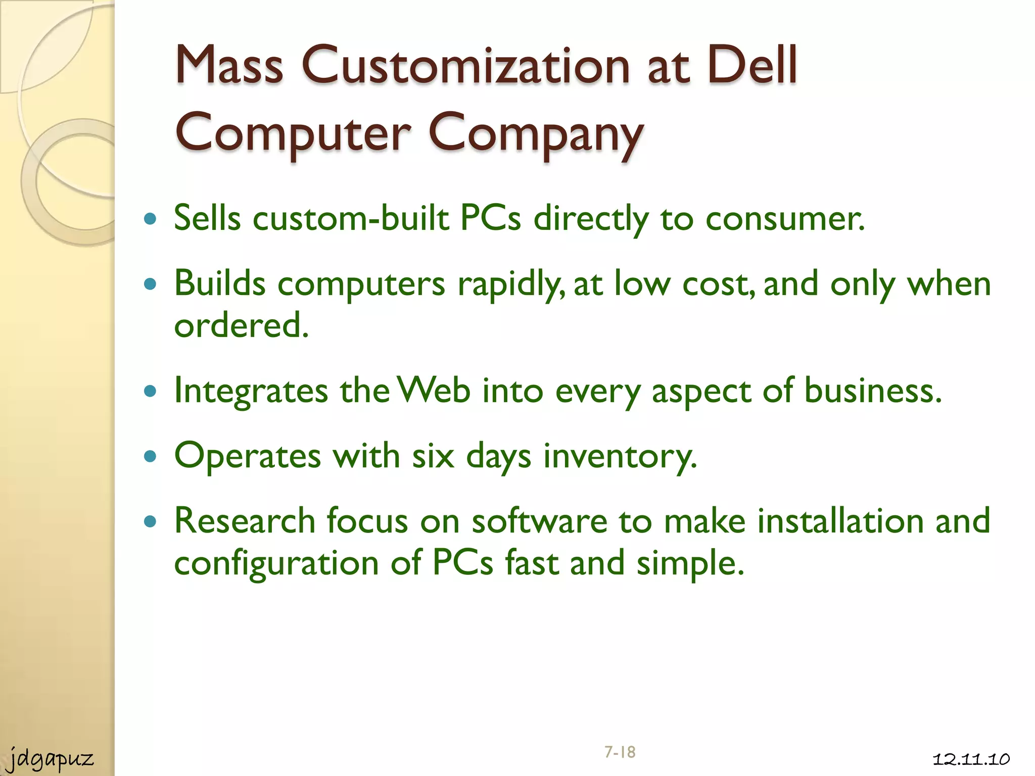 Mass Customization at Dell
              Computer Company
             Sells custom-built PCs directly to consumer.
             Builds computers rapidly, at low cost, and only when
              ordered.
             Integrates the Web into every aspect of business.
             Operates with six days inventory.
             Research focus on software to make installation and
              configuration of PCs fast and simple.



jdgapuz                                  7-18                 12.11.10
 