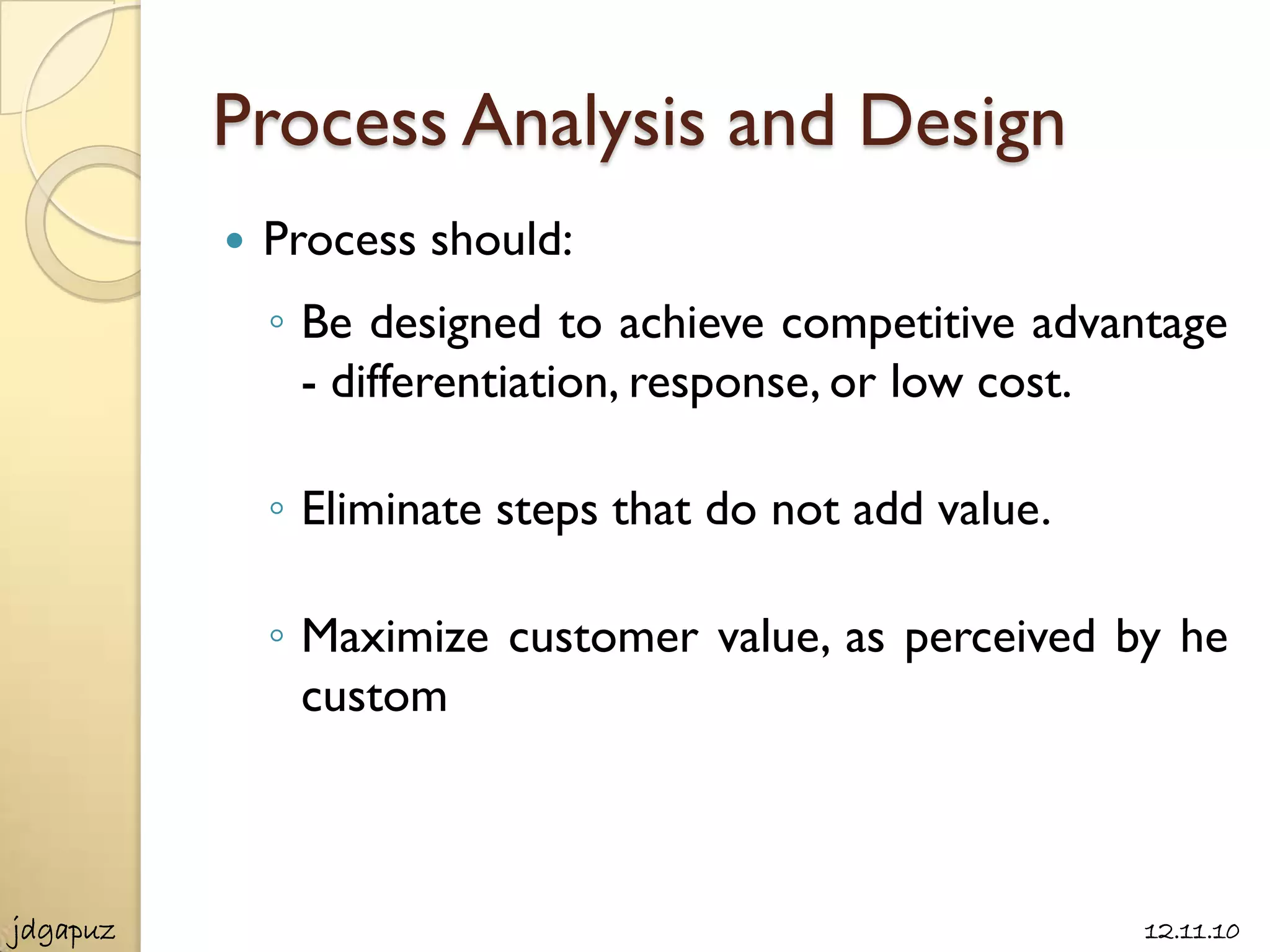 Process Analysis and Design
             Process should:
              ◦ Be designed to achieve competitive advantage
                - differentiation, response, or low cost.

              ◦ Eliminate steps that do not add value.

              ◦ Maximize customer value, as perceived by he
                custom



jdgapuz                                                  12.11.10
 