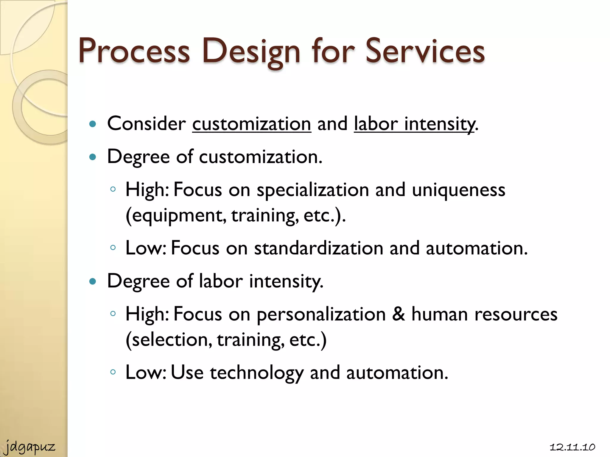 Process Design for Services
             Consider customization and labor intensity.
             Degree of customization.
              ◦ High: Focus on specialization and uniqueness
                (equipment, training, etc.).
              ◦ Low: Focus on standardization and automation.
             Degree of labor intensity.
              ◦ High: Focus on personalization & human resources
                (selection, training, etc.)
              ◦ Low: Use technology and automation.


jdgapuz                                                         12.11.10
 