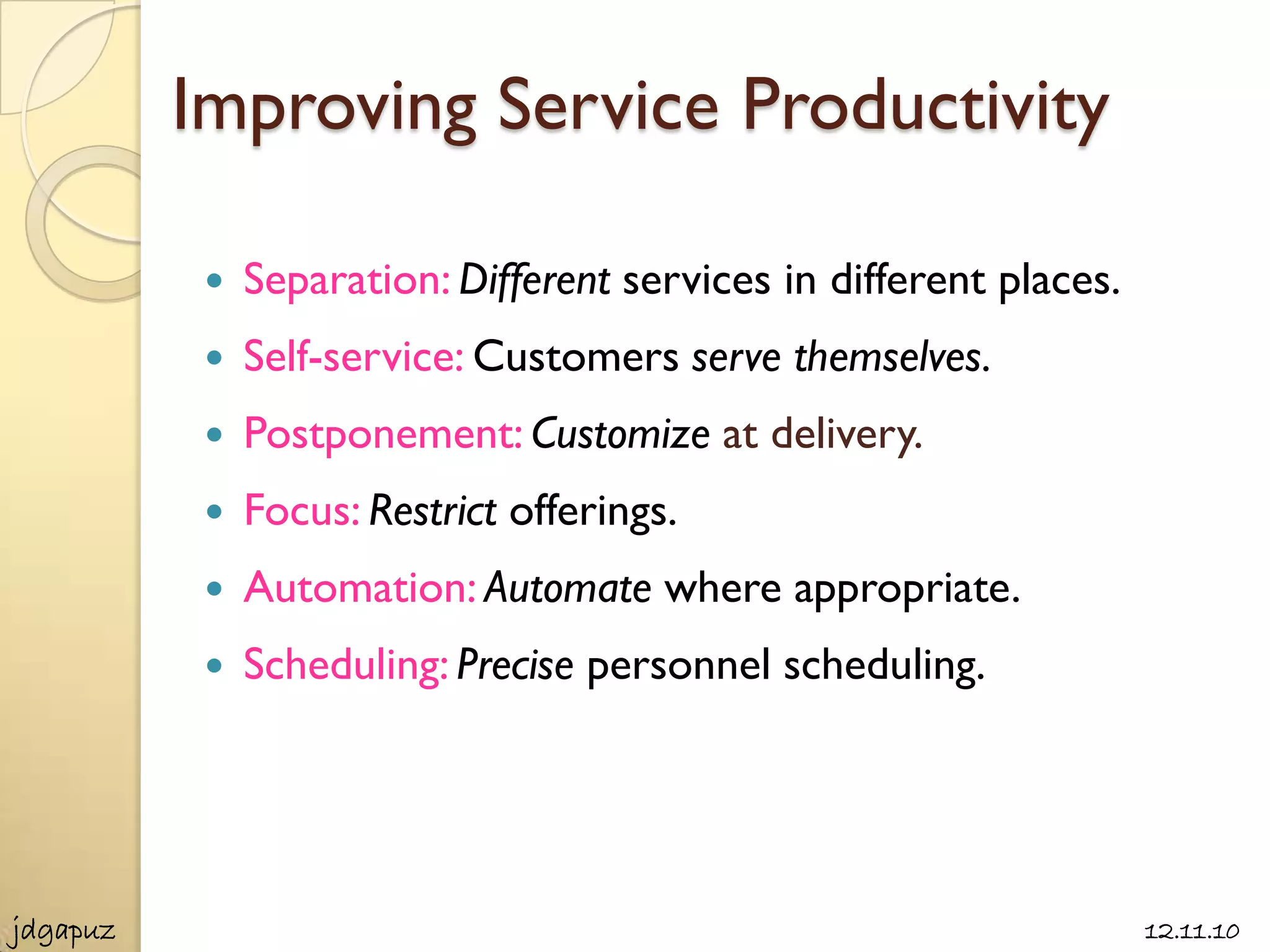 Improving Service Productivity

              Separation: Different services in different places.
              Self-service: Customers serve themselves.
              Postponement: Customize at delivery.
              Focus: Restrict offerings.
              Automation: Automate where appropriate.
              Scheduling: Precise personnel scheduling.




jdgapuz                                                              12.11.10
 