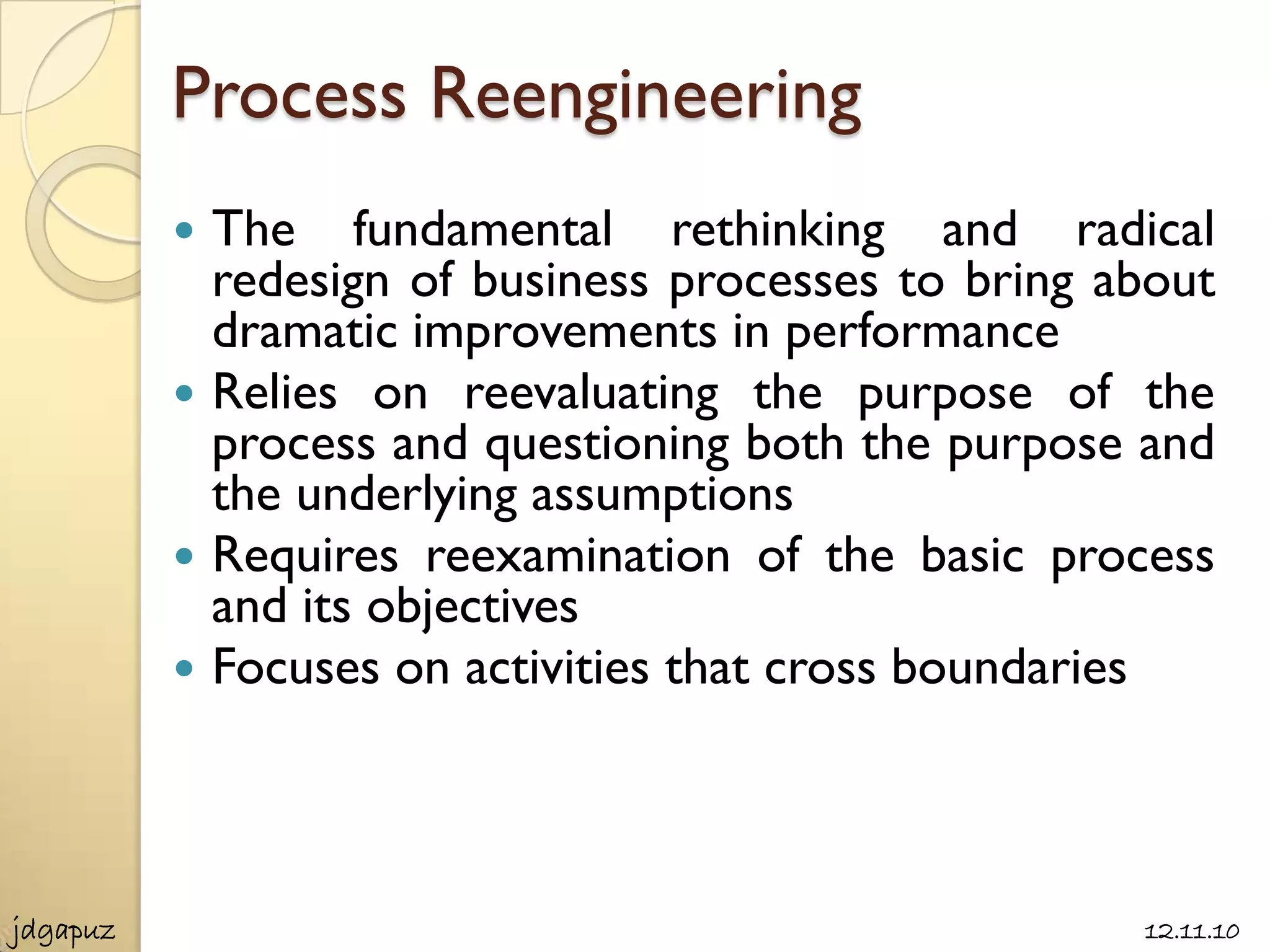 Process Reengineering
           The fundamental rethinking and radical
            redesign of business processes to bring about
            dramatic improvements in performance
           Relies on reevaluating the purpose of the
            process and questioning both the purpose and
            the underlying assumptions
           Requires reexamination of the basic process
            and its objectives
           Focuses on activities that cross boundaries




jdgapuz                                              12.11.10
 
