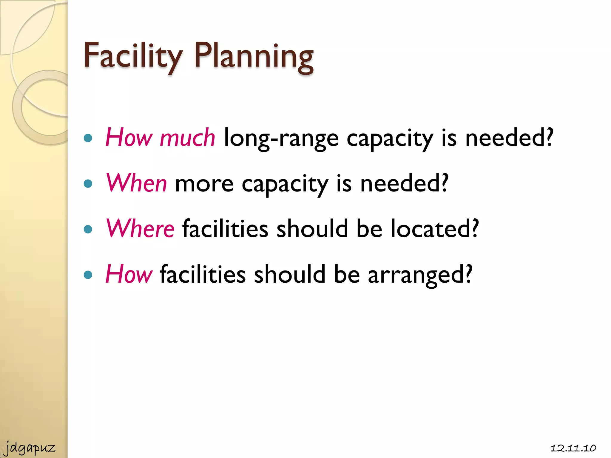 Facility Planning

             How much long-range capacity is needed?
             When more capacity is needed?
             Where facilities should be located?
             How facilities should be arranged?




jdgapuz                                             12.11.10
 