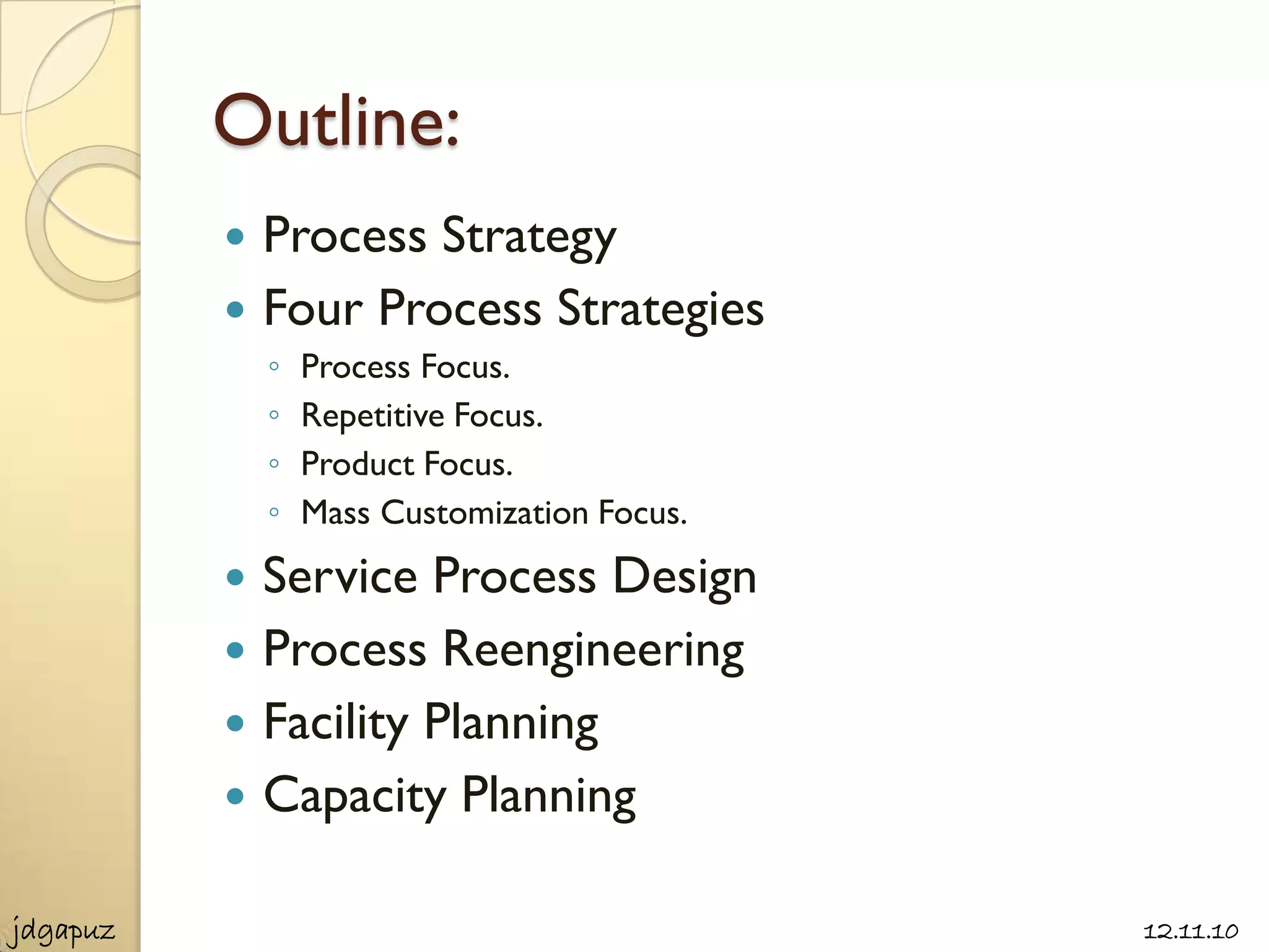 Outline:
           Process Strategy
           Four Process Strategies
              ◦   Process Focus.
              ◦   Repetitive Focus.
              ◦   Product Focus.
              ◦   Mass Customization Focus.
             Service Process Design
             Process Reengineering
             Facility Planning
             Capacity Planning

jdgapuz                                       12.11.10
 