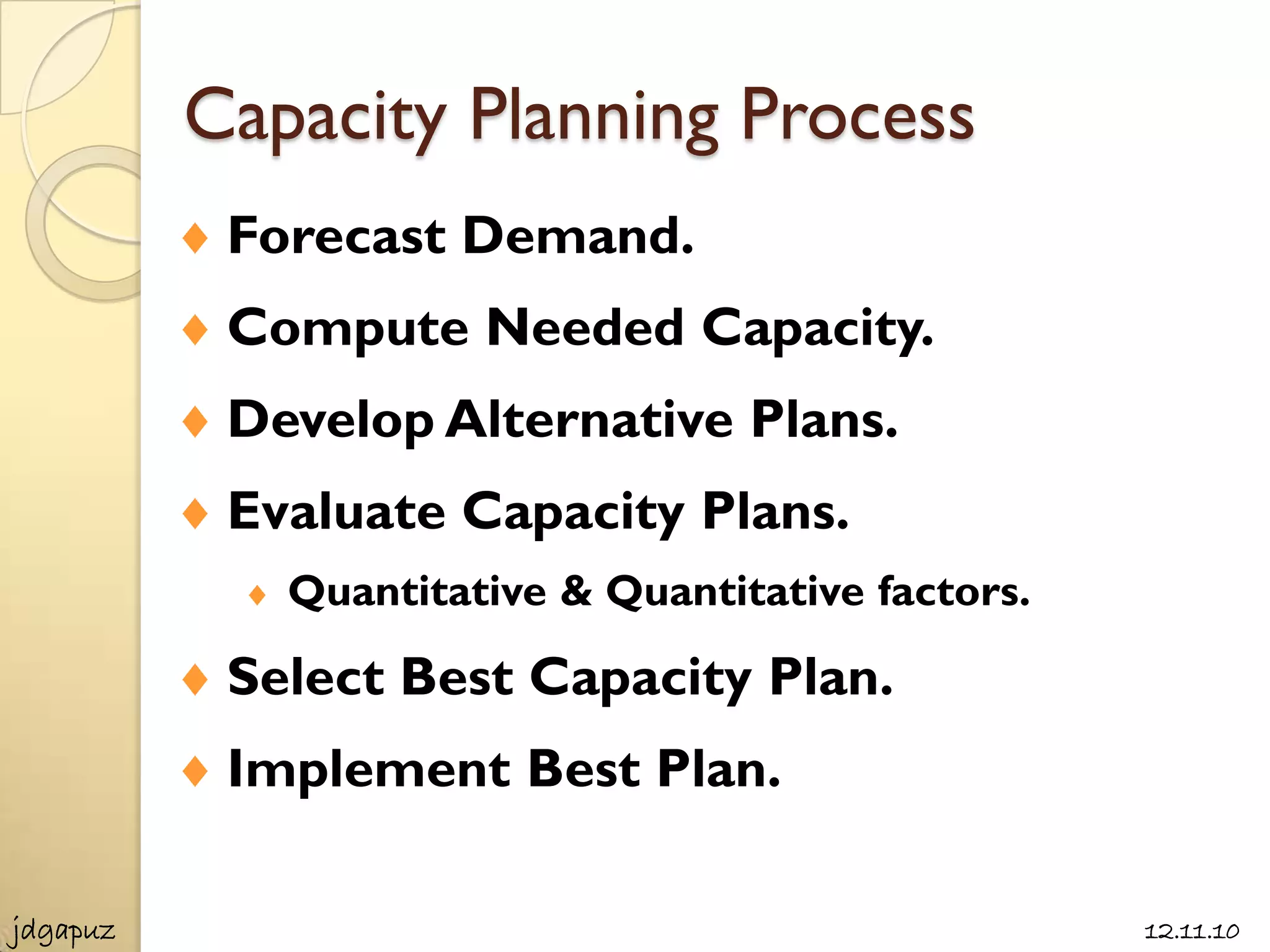 Capacity Planning Process
           Forecast Demand.
           Compute Needed Capacity.
           Develop Alternative Plans.
           Evaluate Capacity Plans.
             Quantitative & Quantitative factors.

           Select Best Capacity Plan.
           Implement Best Plan.

jdgapuz                                             12.11.10
 