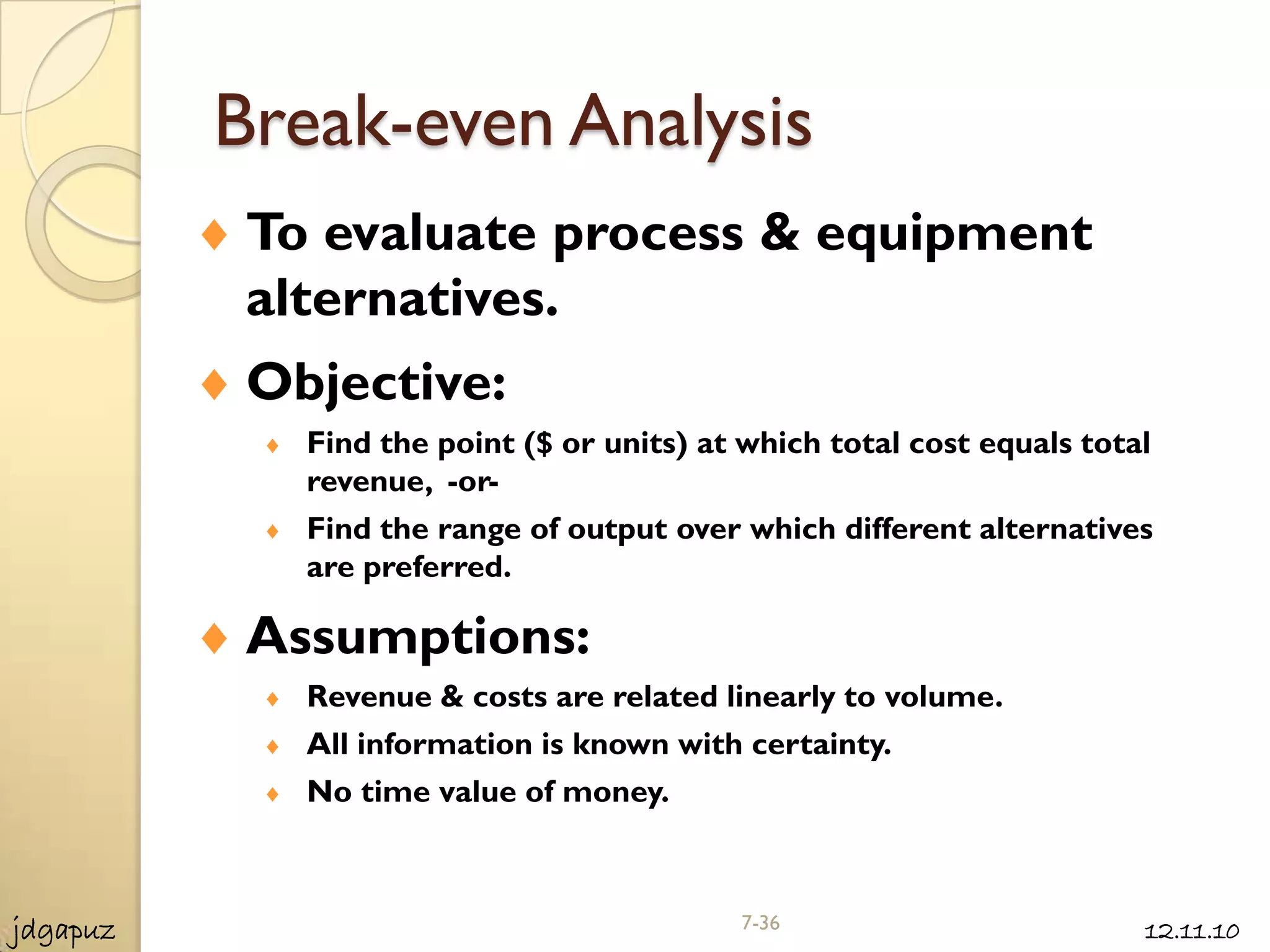 Break-even Analysis
           To evaluate process & equipment
           alternatives.
           Objective:
             Find the point ($ or units) at which total cost equals total
             revenue, -or-
             Find the range of output over which different alternatives
             are preferred.

           Assumptions:
             Revenue & costs are related linearly to volume.
             All information is known with certainty.
             No time value of money.



jdgapuz                                    7-36                         12.11.10
 