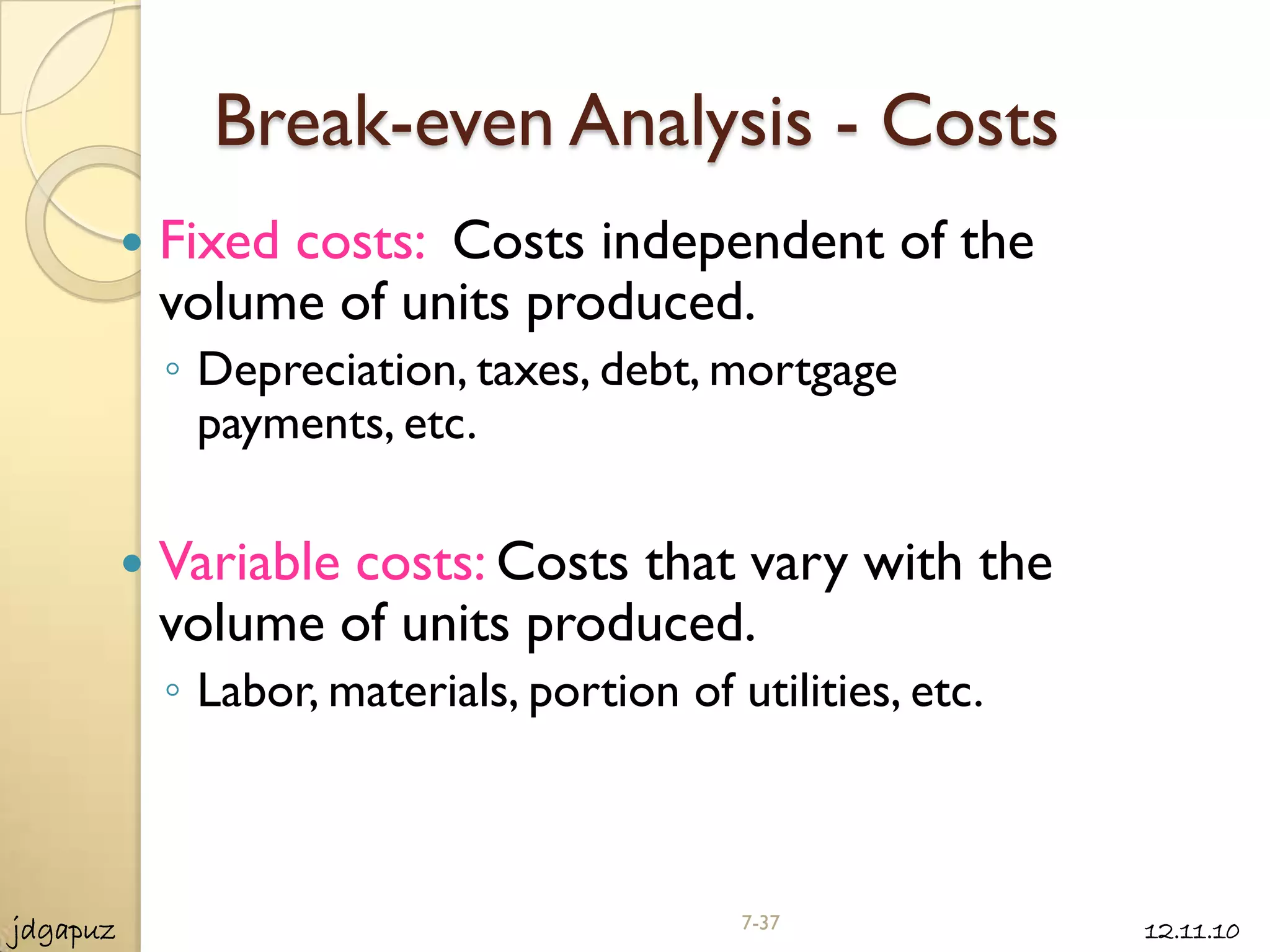 Break-even Analysis - Costs
             Fixed costs: Costs independent of the
              volume of units produced.
              ◦ Depreciation, taxes, debt, mortgage
                payments, etc.

             Variable costs: Costs that vary with the
              volume of units produced.
              ◦ Labor, materials, portion of utilities, etc.



jdgapuz                                       7-37             12.11.10
 