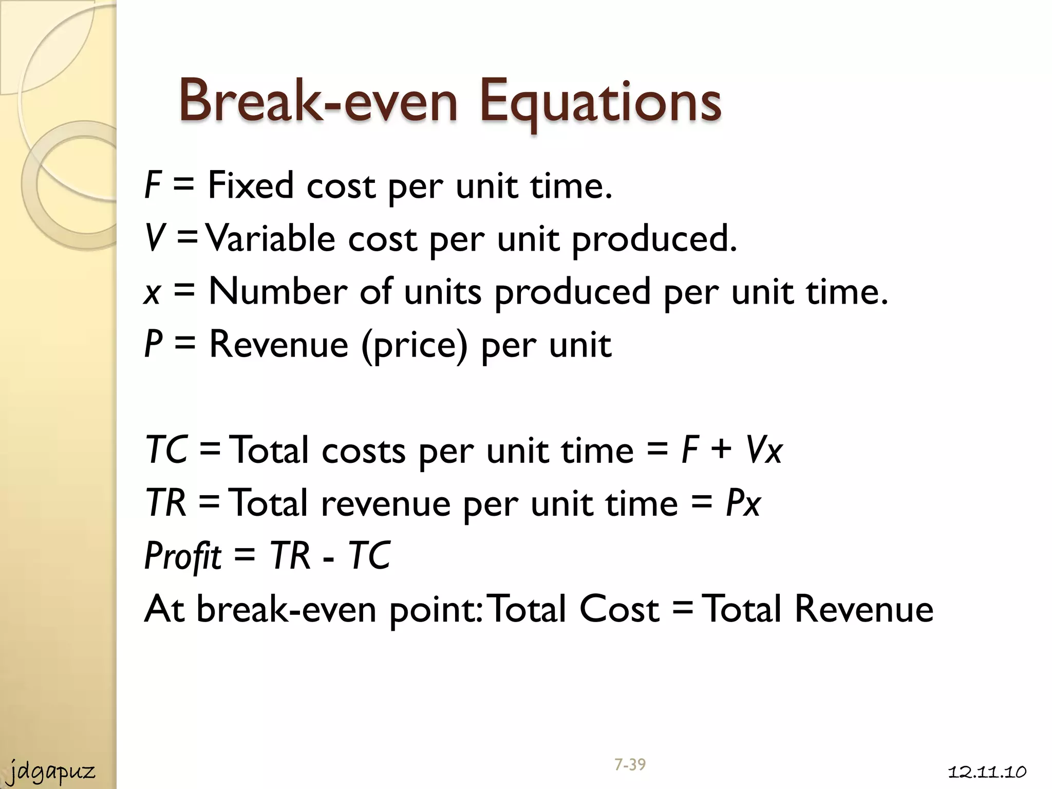 Break-even Equations
          F = Fixed cost per unit time.
          V = Variable cost per unit produced.
          x = Number of units produced per unit time.
          P = Revenue (price) per unit

          TC = Total costs per unit time = F + Vx
          TR = Total revenue per unit time = Px
          Profit = TR - TC
          At break-even point: Total Cost = Total Revenue


jdgapuz                              7-39                   12.11.10
 