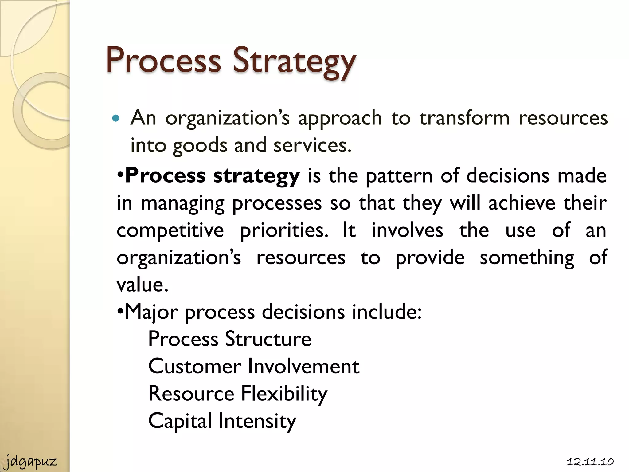 Process Strategy
           An organization’s approach to transform resources
            into goods and services.
          •Process strategy is the pattern of decisions made
          in managing processes so that they will achieve their
          competitive priorities. It involves the use of an
          organization’s resources to provide something of
          value.
          •Major process decisions include:
              Process Structure
              Customer Involvement
              Resource Flexibility
              Capital Intensity
jdgapuz                                                   12.11.10
 