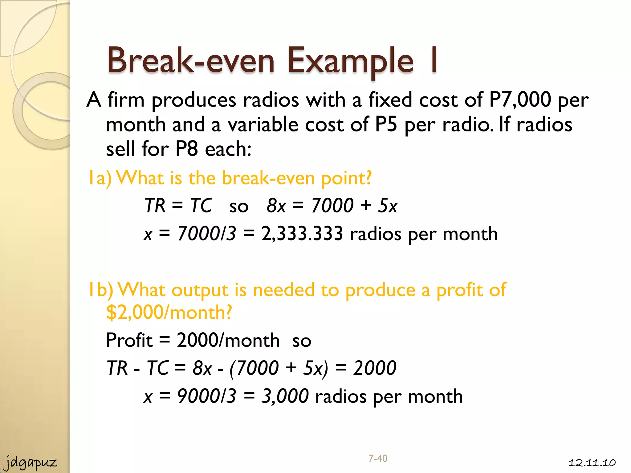 Break-even Example 1
          A firm produces radios with a fixed cost of P7,000 per
            month and a variable cost of P5 per radio. If radios
            sell for P8 each:
          1a) What is the break-even point?
                TR = TC so 8x = 7000 + 5x
                x = 7000/3 = 2,333.333 radios per month

          1b) What output is needed to produce a profit of
            $2,000/month?
            Profit = 2000/month so
            TR - TC = 8x - (7000 + 5x) = 2000
                 x = 9000/3 = 3,000 radios per month


jdgapuz                                   7-40               12.11.10
 