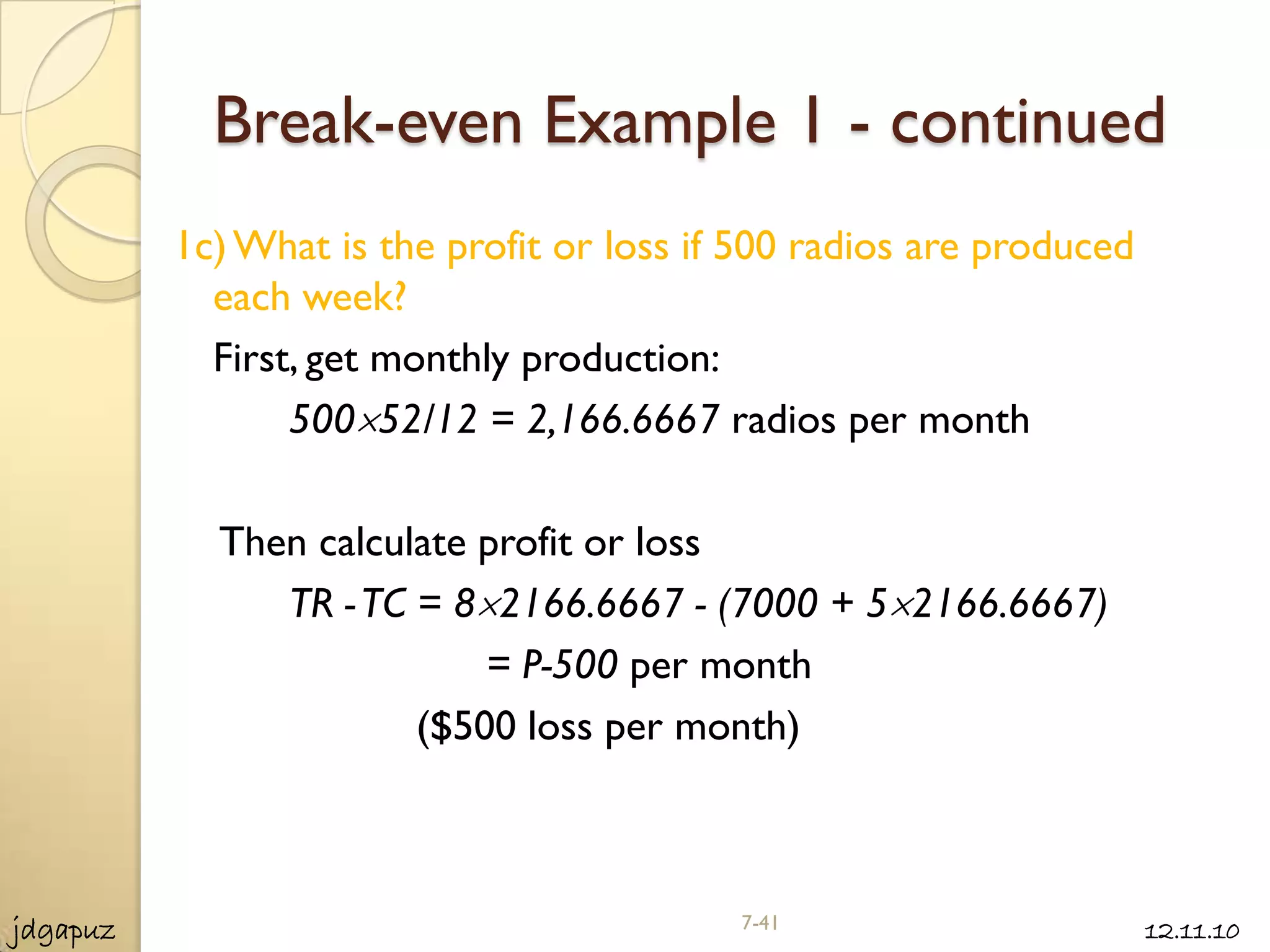 Break-even Example 1 - continued
          1c) What is the profit or loss if 500 radios are produced
            each week?
            First, get monthly production:
                 500 52/12 = 2,166.6667 radios per month

            Then calculate profit or loss
               TR - TC = 8 2166.6667 - (7000 + 5 2166.6667)
                           = P-500 per month
                       ($500 loss per month)



jdgapuz                                    7-41                       12.11.10
 