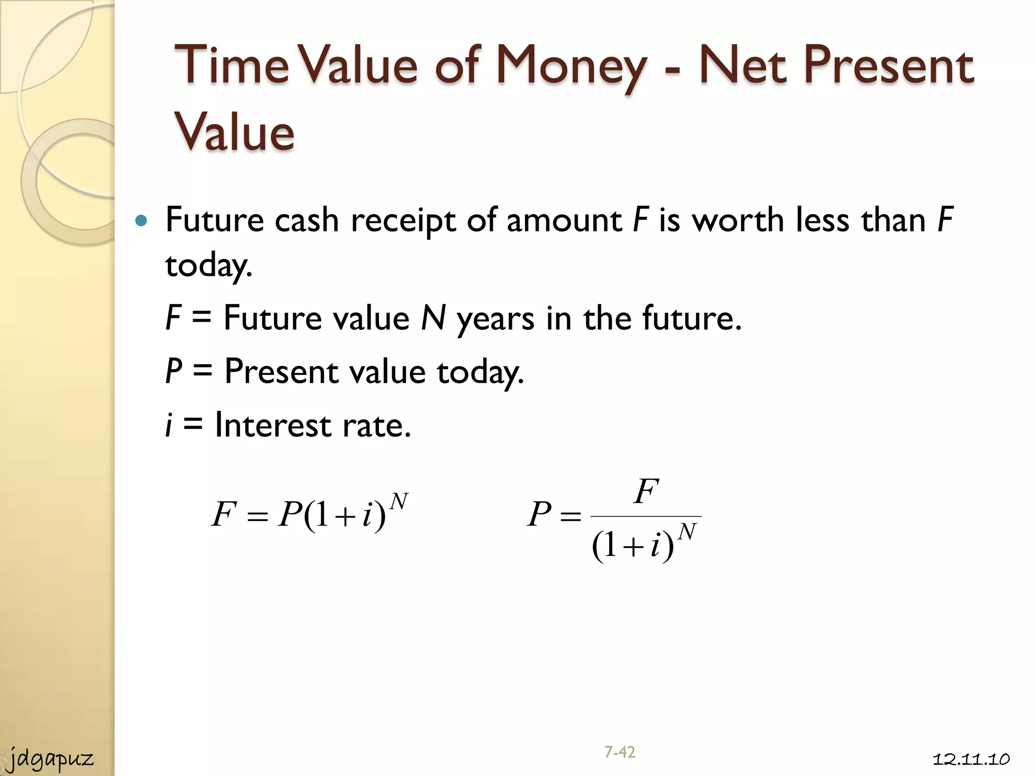 Time Value of Money - Net Present
              Value
             Future cash receipt of amount F is worth less than F
              today.
              F = Future value N years in the future.
              P = Present value today.
              i = Interest rate.
                               N            F
                 F   P(1 i )         P
                                          (1 i ) N




jdgapuz                                    7-42                 12.11.10
 