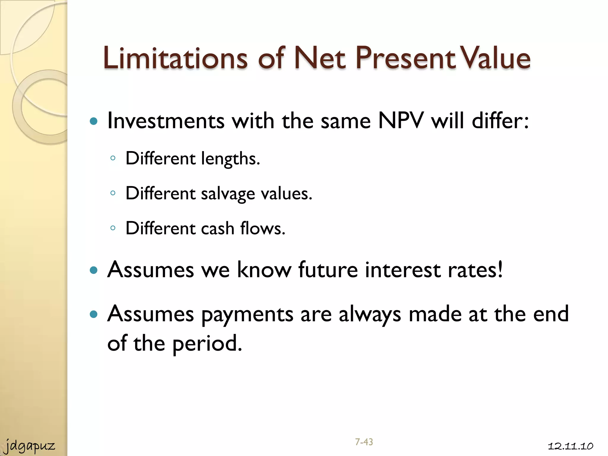 Limitations of Net Present Value
             Investments with the same NPV will differ:
              ◦ Different lengths.
              ◦ Different salvage values.
              ◦ Different cash flows.

             Assumes we know future interest rates!
             Assumes payments are always made at the end
              of the period.



jdgapuz                                     7-43           12.11.10
 