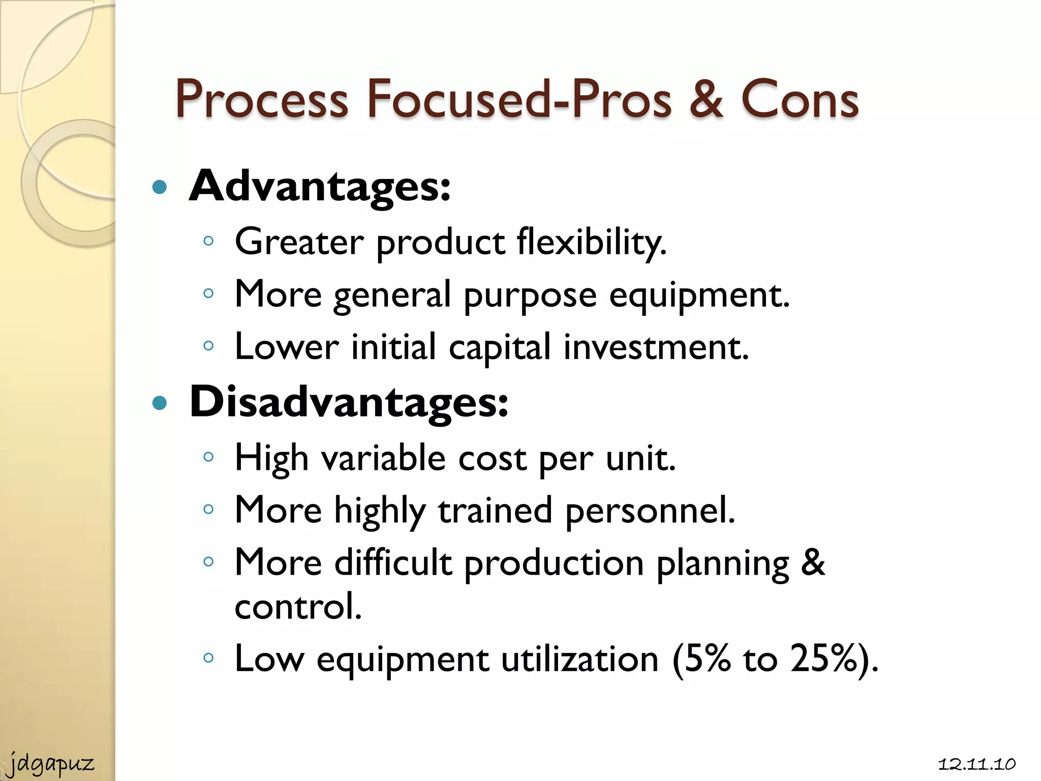 Process Focused-Pros & Cons
             Advantages:
               ◦ Greater product flexibility.
               ◦ More general purpose equipment.
               ◦ Lower initial capital investment.
             Disadvantages:
               ◦ High variable cost per unit.
               ◦ More highly trained personnel.
               ◦ More difficult production planning &
                 control.
               ◦ Low equipment utilization (5% to 25%).

jdgapuz                                                   12.11.10
 