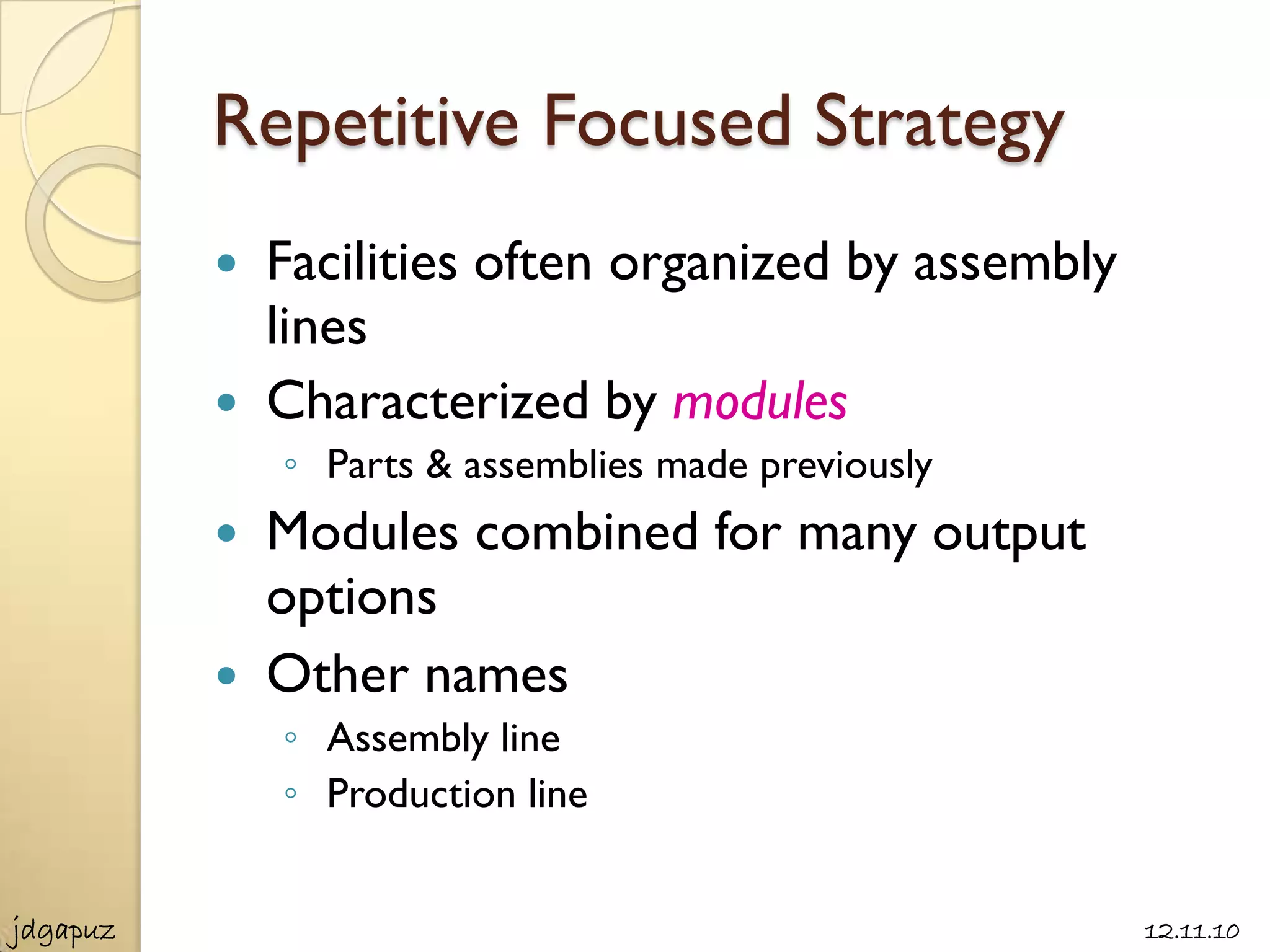 Repetitive Focused Strategy
             Facilities often organized by assembly
              lines
             Characterized by modules
              ◦ Parts & assemblies made previously
             Modules combined for many output
              options
             Other names
              ◦ Assembly line
              ◦ Production line


jdgapuz                                                12.11.10
 