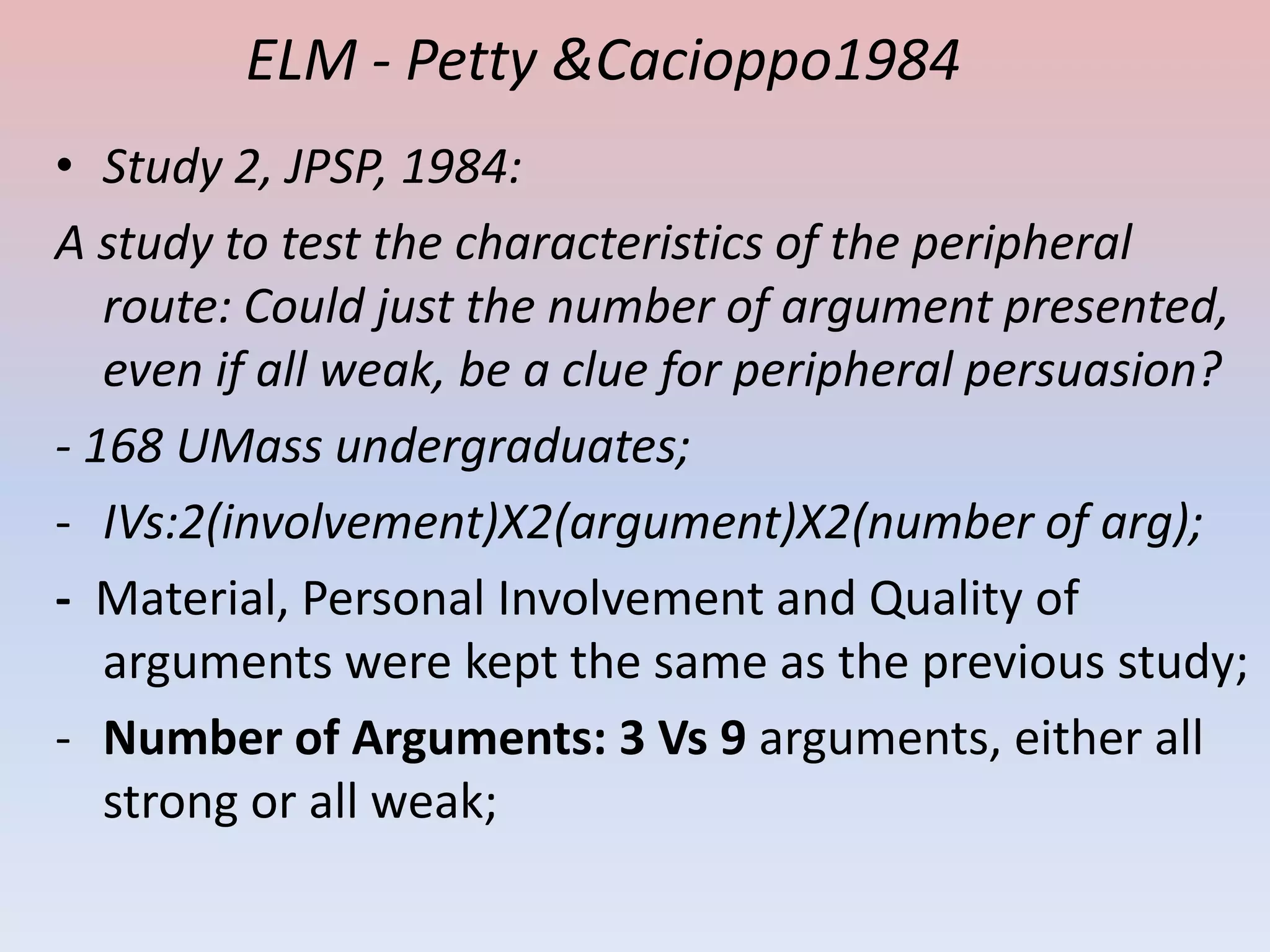 ELM - Petty &Cacioppo1984
• Study 2, JPSP, 1984:
A study to test the characteristics of the peripheral
   route: Could just the number of argument presented,
   even if all weak, be a clue for peripheral persuasion?
- 168 UMass undergraduates;
- IVs:2(involvement)X2(argument)X2(number of arg);
- Material, Personal Involvement and Quality of
   arguments were kept the same as the previous study;
- Number of Arguments: 3 Vs 9 arguments, either all
   strong or all weak;
 