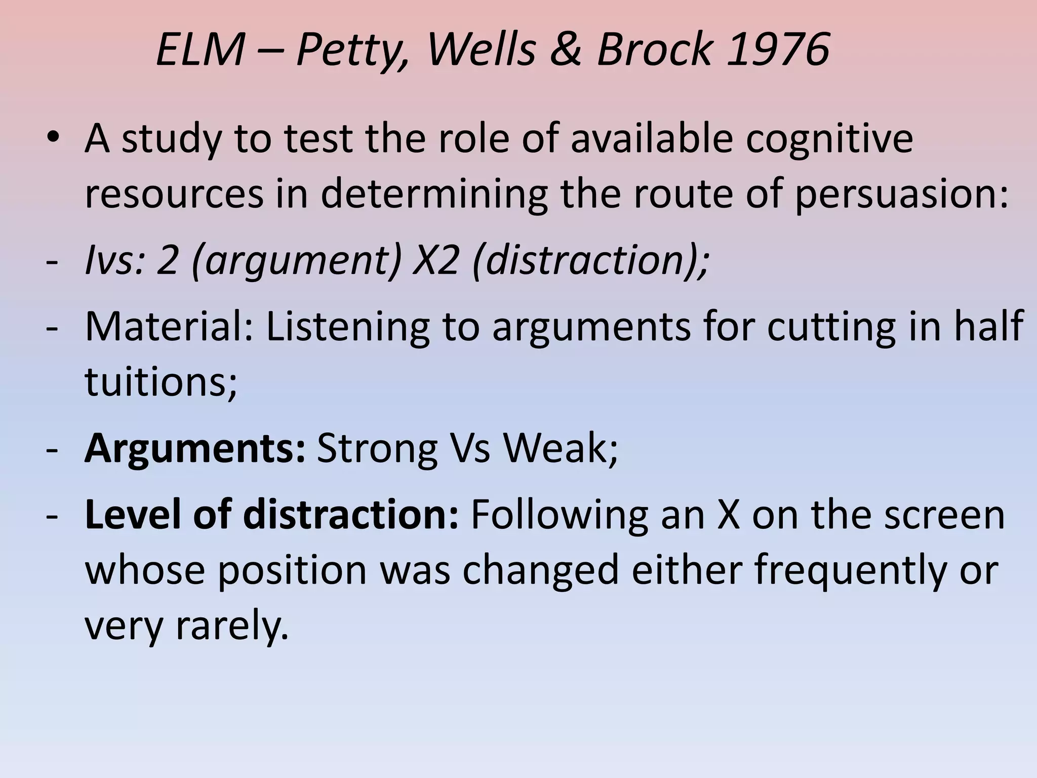 ELM – Petty, Wells & Brock 1976
• A study to test the role of available cognitive
  resources in determining the route of persuasion:
- Ivs: 2 (argument) X2 (distraction);
- Material: Listening to arguments for cutting in half
  tuitions;
- Arguments: Strong Vs Weak;
- Level of distraction: Following an X on the screen
  whose position was changed either frequently or
  very rarely.
 