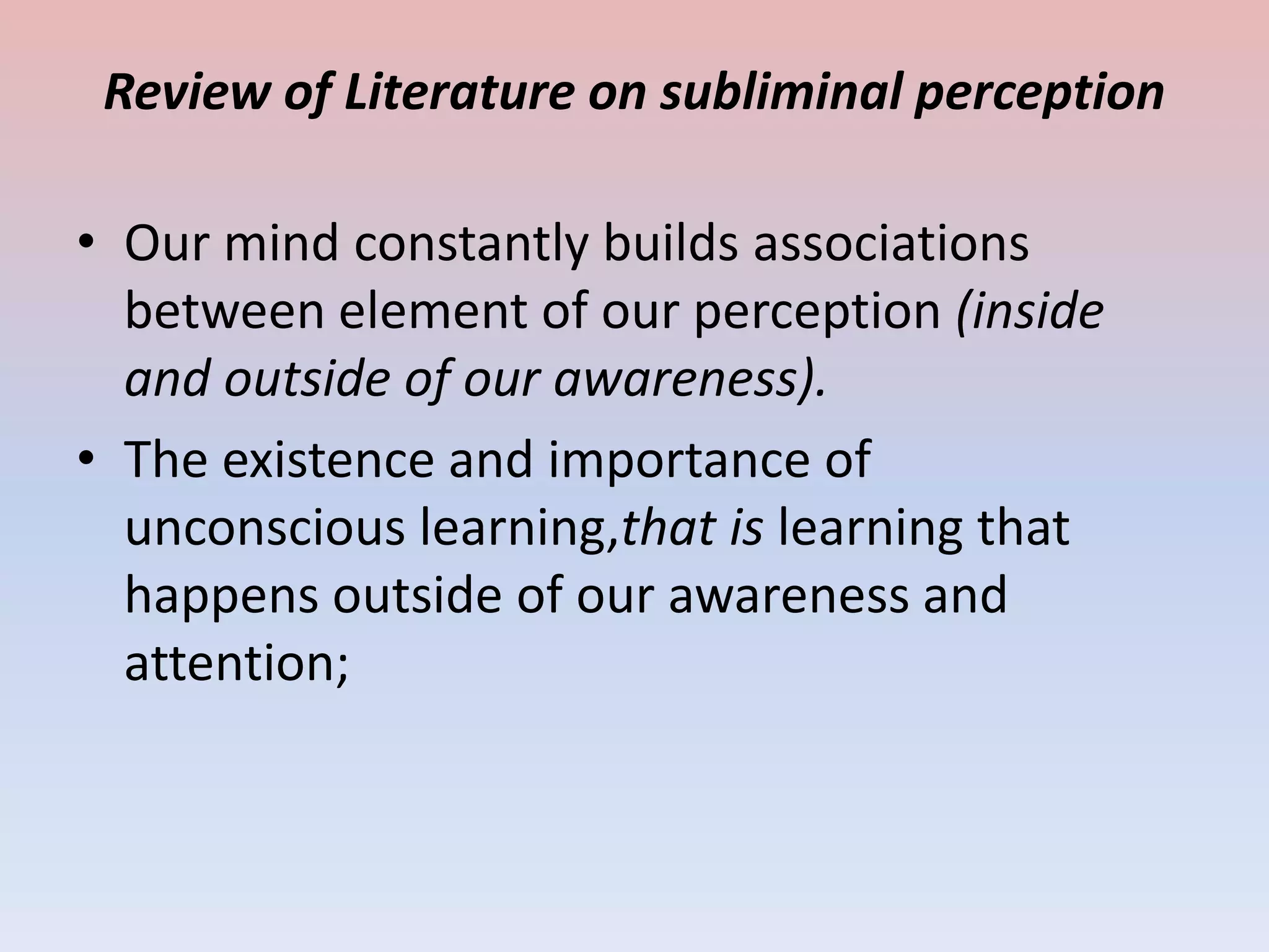 Review of Literature on subliminal perception

• Our mind constantly builds associations
  between element of our perception (inside
  and outside of our awareness).
• The existence and importance of
  unconscious learning,that is learning that
  happens outside of our awareness and
  attention;
 