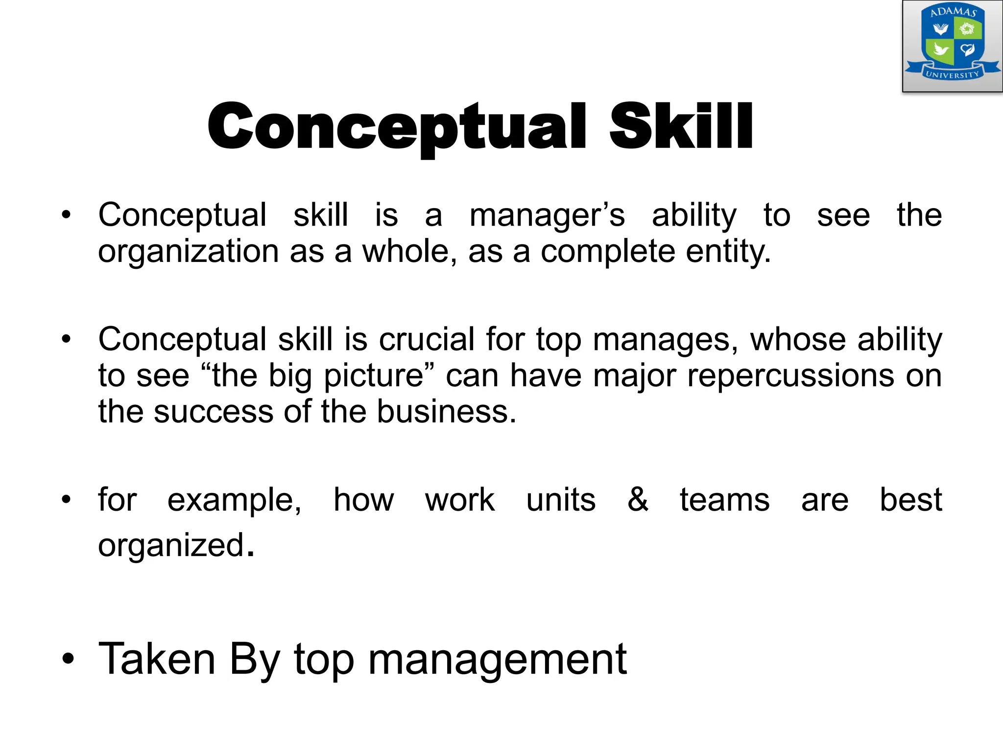 Conceptual Skill
• Conceptual skill is a manager’s ability to see the
organization as a whole, as a complete entity.
• Conceptual skill is crucial for top manages, whose ability
to see “the big picture” can have major repercussions on
the success of the business.
• for example, how work units & teams are best
organized.
• Taken By top management
 