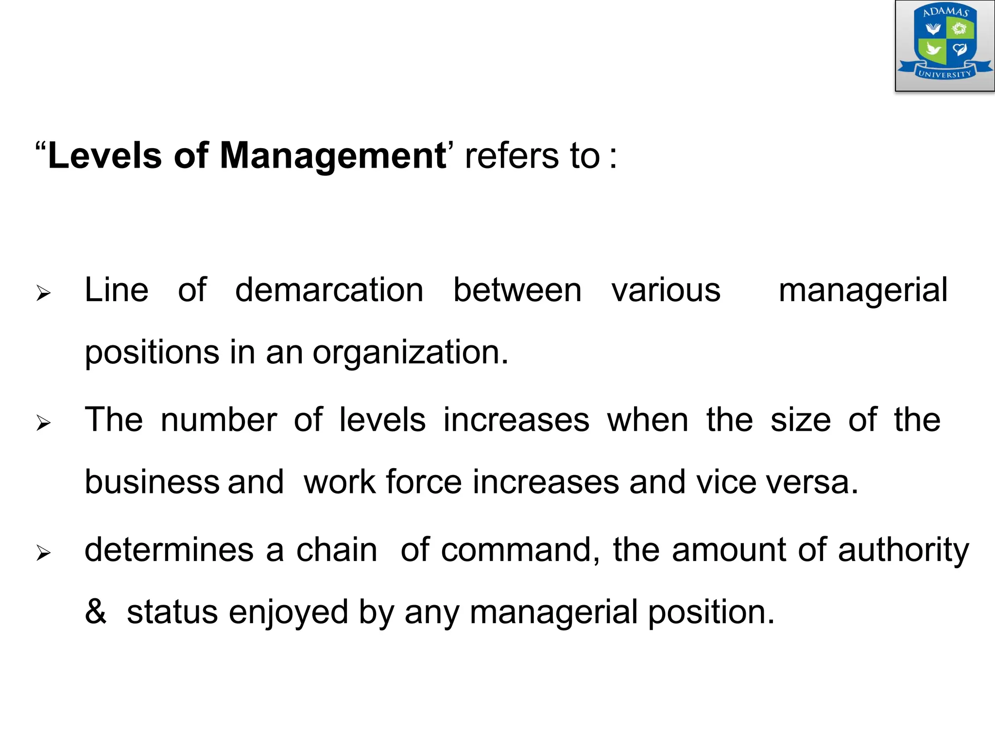 “Levels of Management’ refers to :
 Line of demarcation between various managerial
positions in an organization.
 The number of levels increases when the size of the
business and work force increases and vice versa.
 determines a chain of command, the amount of authority
& status enjoyed by any managerial position.
 